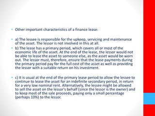 • Other important characteristics of a finance lease: 
• a) The lessee is responsible for the upkeep, servicing and maintenance 
of the asset. The lessor is not involved in this at all. 
• b) The lease has a primary period, which covers all or most of the 
economic life of the asset. At the end of the lease, the lessor would not 
be able to lease the asset to someone else, as the asset would be worn 
out. The lessor must, therefore, ensure that the lease payments during 
the primary period pay for the full cost of the asset as well as providing 
the lessor with a suitable return on his investment. 
• c) It is usual at the end of the primary lease period to allow the lessee to 
continue to lease the asset for an indefinite secondary period, in return 
for a very low nominal rent. Alternatively, the lessee might be allowed 
to sell the asset on the lessor's behalf (since the lessor is the owner) and 
to keep most of the sale proceeds, paying only a small percentage 
(perhaps 10%) to the lessor. 
 