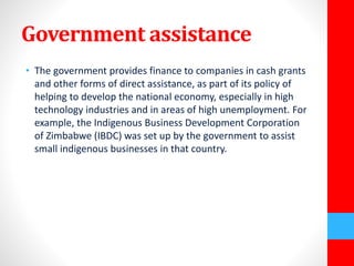 Government assistance 
• The government provides finance to companies in cash grants 
and other forms of direct assistance, as part of its policy of 
helping to develop the national economy, especially in high 
technology industries and in areas of high unemployment. For 
example, the Indigenous Business Development Corporation 
of Zimbabwe (IBDC) was set up by the government to assist 
small indigenous businesses in that country. 
 