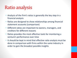 Ratio analysis 
• Analysis of the firm’s ratios is generally the key step in a 
financial analysis 
• Ratios are designed to show relationships among financial 
statement accounts (comparison) 
• Different ratios are important to owners, managers, and 
creditors for different reasons 
• Ratios provides the most effective tools for monitoring a 
venture’s performance over time 
• It should be kept in mind that effective ratio analysis must be 
done in comparison with firms within the same industry in 
order to gain the broadest possible insights 
 