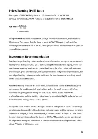 12 
Price/Earning 
(P/E) 
Ratio 
Share 
price 
of 
AMWAY 
Malaysia 
as 
at 
12th 
November 
2014: 
RM 
11.560 
Earnings 
per 
share 
of 
AMWAY 
Malaysia 
as 
at 
12th 
November 
2014: 
RM 
0.64 
!" !!.!" 
!" !.!" 
= 
P/E 
Ratio= 
18.06 
times 
Interpretation: 
As 
it 
can 
be 
seen 
from 
the 
P/E 
ratio 
calculated 
above, 
the 
outcome 
is 
18.06 
times. 
This 
means 
that 
the 
share 
price 
of 
AMWAY 
Malaysia 
is 
high 
and 
if 
an 
investor 
purchases 
the 
share 
of 
AMWAY 
Malaysia, 
he 
would 
have 
to 
wait 
for 
18 
years 
to 
recoup 
his 
investment. 
Investment 
Recommendation 
Based 
on 
the 
profitability 
ratios 
calculated, 
most 
of 
the 
ratios 
have 
good 
outcomes 
and 
it 
has 
improved 
during 
the 
2012-­‐2013 
period, 
except 
for 
the 
return 
on 
equity, 
where 
the 
shareholder 
is 
getting 
less 
from 
his 
capital. 
Looking 
at 
the 
other 
ratios, 
such 
as 
the 
net 
profit 
margin, 
gross 
profit 
margin, 
selling 
expenses 
ratio 
and 
general 
expenses 
ratio, 
the 
overall 
profitability 
ratio 
seems 
to 
be 
stable 
and 
the 
shareholder 
are 
benefiting 
based 
on 
the 
calculation 
of 
the 
ratios. 
As 
for 
the 
stability 
ratios 
on 
the 
other 
hand, 
the 
calculation 
shows 
that 
there 
are 
good 
outcomes 
of 
the 
working 
capital, 
total 
debt 
as 
well 
as 
the 
stock 
turnover. 
All 
of 
the 
outcomes 
are 
getting 
better 
during 
the 
2012-­‐2013 
period. 
Based 
on 
both 
the 
profitability 
ratios 
and 
the 
stability 
ratios, 
it 
can 
be 
seen 
that 
AMWAY 
Malaysia 
has 
not 
made 
much 
loss 
during 
the 
2012-­‐2013 
period. 
Finally, 
the 
share 
price 
of 
AMWAY 
Malaysia 
seems 
to 
be 
high 
at 
RM 
11.56. 
The 
earnings 
per 
share 
are 
also 
considered 
low. 
Having 
a 
high 
share 
price 
and 
low 
earnings 
per 
share 
can 
result 
in 
a 
high 
P/E 
ratio. 
The 
current 
P/E 
ratio 
of 
AMWAY 
Malaysia 
is 
18.06 
times. 
If 
an 
investor 
were 
to 
purchase 
the 
shares 
of 
AMWAY 
Malaysia, 
he 
would 
have 
to 
wait 
for 
18 
years 
to 
recoup 
his 
investment. 
A 
conservative 
investor 
would 
purchase 
a 
share 
with 
a 
P/E 
ratio 
of 
15 
times 
or 
less. 
 