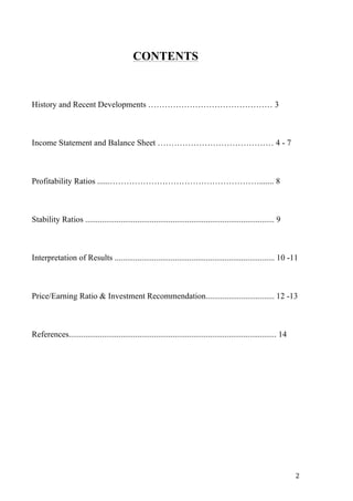 2 
CONTENTS 
History and Recent Developments ……………………………………… 3 
Income Statement and Balance Sheet …………………………………… 4 - 7 
Profitability Ratios ......………………………………………………....... 8 
Stability Ratios ........................................................................................... 9 
Interpretation of Results ............................................................................. 10 -11 
Price/Earning Ratio & Investment Recommendation................................. 12 -13 
References.................................................................................................... 14 
 