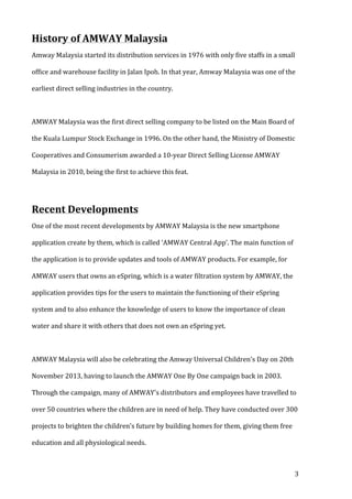 History 
of 
AMWAY 
Malaysia 
Amway 
Malaysia 
started 
its 
distribution 
services 
in 
1976 
with 
only 
five 
staffs 
in 
a 
small 
office 
and 
warehouse 
facility 
in 
Jalan 
Ipoh. 
In 
that 
year, 
Amway 
Malaysia 
was 
one 
of 
the 
earliest 
direct 
selling 
industries 
in 
the 
country. 
AMWAY 
Malaysia 
was 
the 
first 
direct 
selling 
company 
to 
be 
listed 
on 
the 
Main 
Board 
of 
the 
Kuala 
Lumpur 
Stock 
Exchange 
in 
1996. 
On 
the 
other 
hand, 
the 
Ministry 
of 
Domestic 
Cooperatives 
and 
Consumerism 
awarded 
a 
10-­‐year 
Direct 
Selling 
License 
AMWAY 
Malaysia 
in 
2010, 
being 
the 
first 
to 
achieve 
this 
feat. 
3 
Recent 
Developments 
One 
of 
the 
most 
recent 
developments 
by 
AMWAY 
Malaysia 
is 
the 
new 
smartphone 
application 
create 
by 
them, 
which 
is 
called 
‘AMWAY 
Central 
App’. 
The 
main 
function 
of 
the 
application 
is 
to 
provide 
updates 
and 
tools 
of 
AMWAY 
products. 
For 
example, 
for 
AMWAY 
users 
that 
owns 
an 
eSpring, 
which 
is 
a 
water 
filtration 
system 
by 
AMWAY, 
the 
application 
provides 
tips 
for 
the 
users 
to 
maintain 
the 
functioning 
of 
their 
eSpring 
system 
and 
to 
also 
enhance 
the 
knowledge 
of 
users 
to 
know 
the 
importance 
of 
clean 
water 
and 
share 
it 
with 
others 
that 
does 
not 
own 
an 
eSpring 
yet. 
AMWAY 
Malaysia 
will 
also 
be 
celebrating 
the 
Amway 
Universal 
Children's 
Day 
on 
20th 
November 
2013, 
having 
to 
launch 
the 
AMWAY 
One 
By 
One 
campaign 
back 
in 
2003. 
Through 
the 
campaign, 
many 
of 
AMWAY's 
distributors 
and 
employees 
have 
travelled 
to 
over 
50 
countries 
where 
the 
children 
are 
in 
need 
of 
help. 
They 
have 
conducted 
over 
300 
projects 
to 
brighten 
the 
children's 
future 
by 
building 
homes 
for 
them, 
giving 
them 
free 
education 
and 
all 
physiological 
needs. 
 