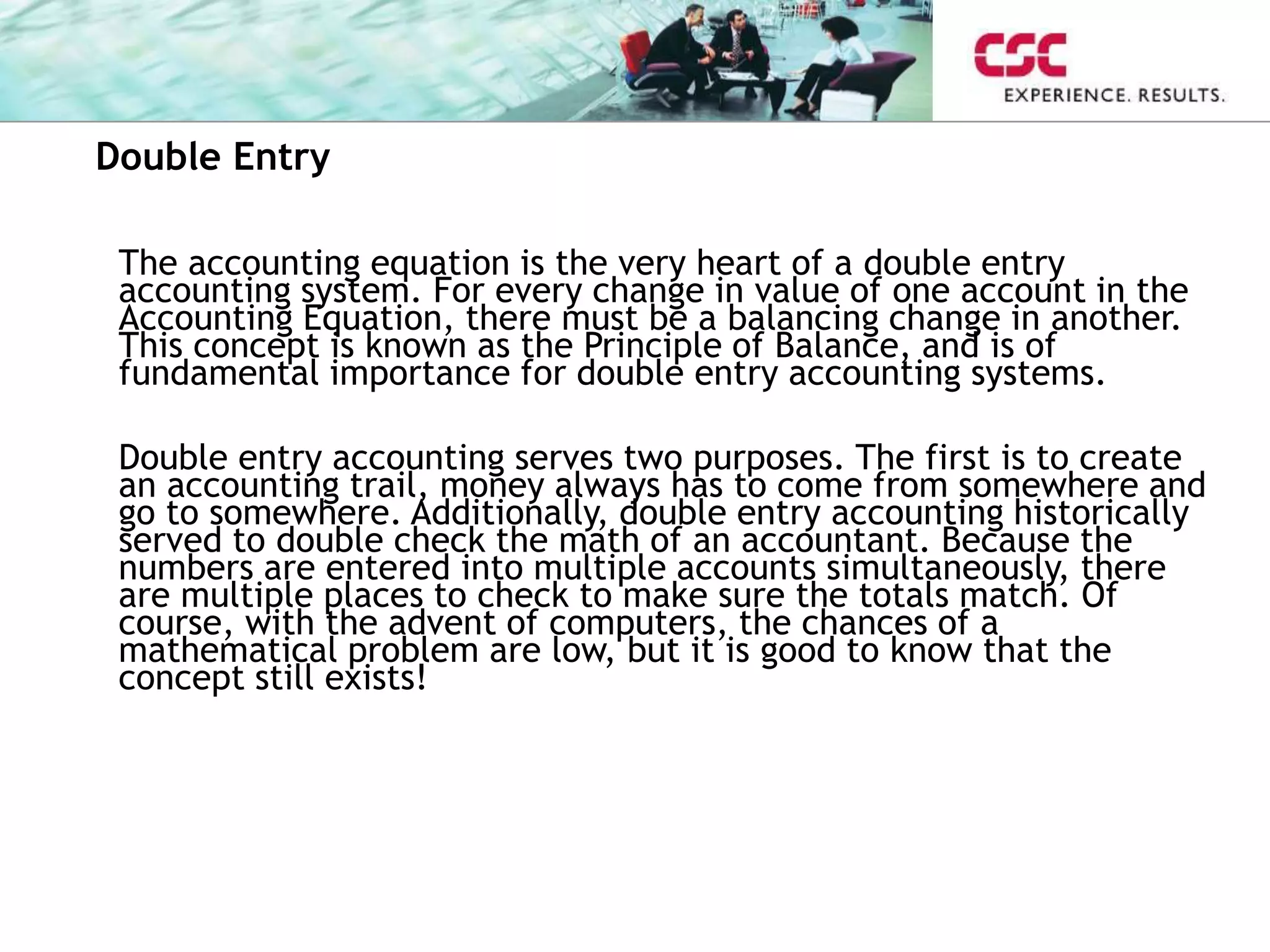 Double Entry
The accounting equation is the very heart of a double entry
accounting system. For every change in value of one account in the
Accounting Equation, there must be a balancing change in another.
This concept is known as the Principle of Balance, and is of
fundamental importance for double entry accounting systems.
Double entry accounting serves two purposes. The first is to create
an accounting trail, money always has to come from somewhere and
go to somewhere. Additionally, double entry accounting historically
served to double check the math of an accountant. Because the
numbers are entered into multiple accounts simultaneously, there
are multiple places to check to make sure the totals match. Of
course, with the advent of computers, the chances of a
mathematical problem are low, but it is good to know that the
concept still exists!
 
