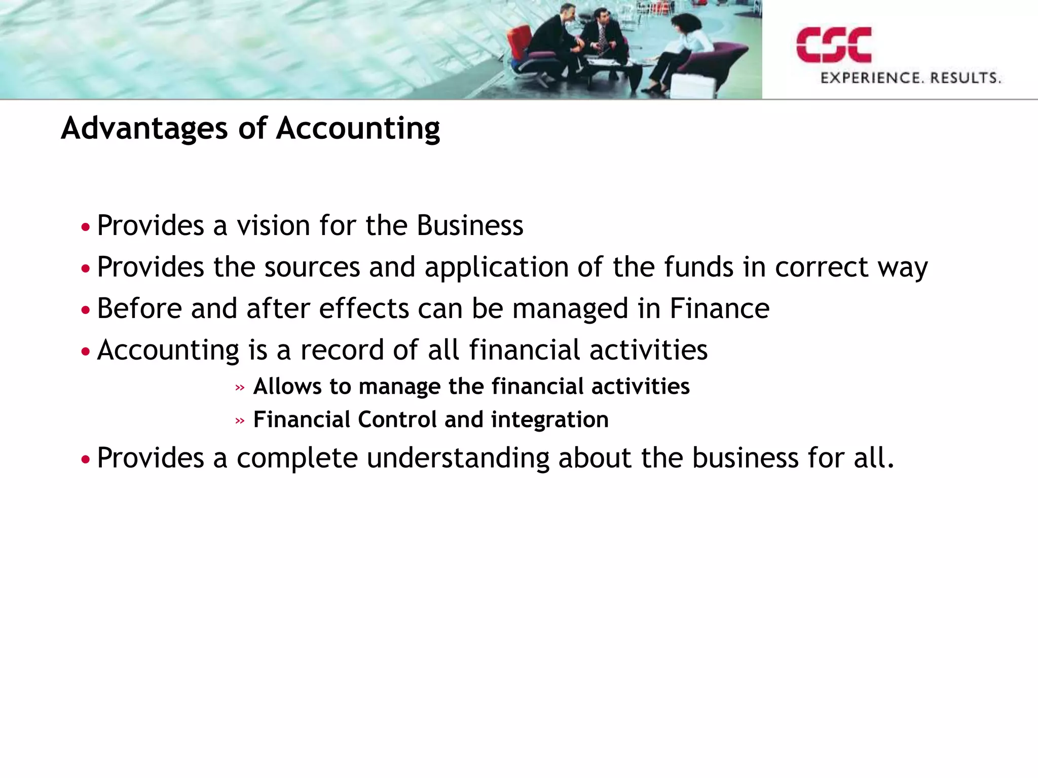 Advantages of Accounting
•Provides a vision for the Business
•Provides the sources and application of the funds in correct way
•Before and after effects can be managed in Finance
•Accounting is a record of all financial activities
» Allows to manage the financial activities
» Financial Control and integration
•Provides a complete understanding about the business for all.
 