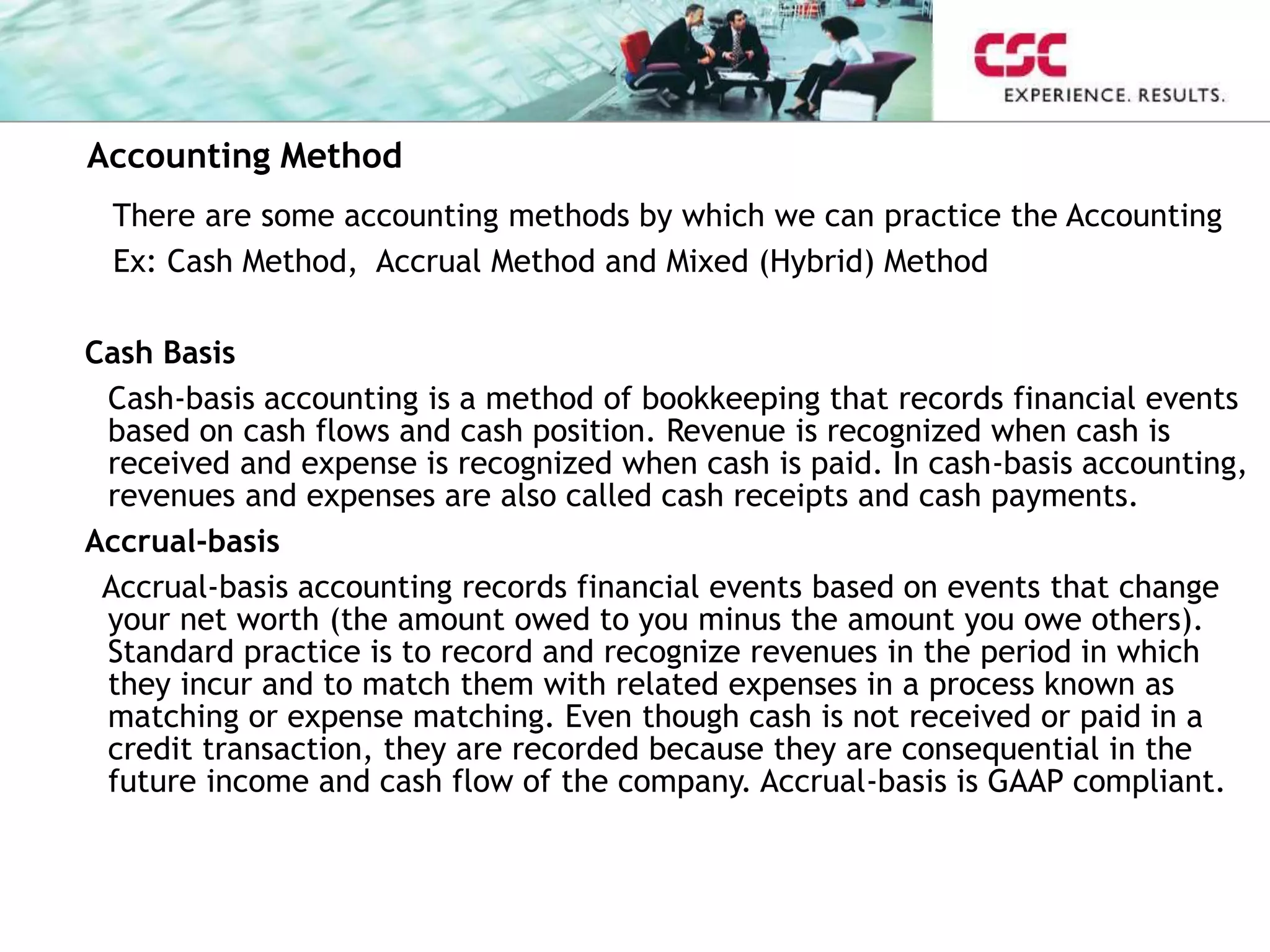 There are some accounting methods by which we can practice the Accounting
Ex: Cash Method, Accrual Method and Mixed (Hybrid) Method
Cash Basis
Cash-basis accounting is a method of bookkeeping that records financial events
based on cash flows and cash position. Revenue is recognized when cash is
received and expense is recognized when cash is paid. In cash-basis accounting,
revenues and expenses are also called cash receipts and cash payments.
Accrual-basis
Accrual-basis accounting records financial events based on events that change
your net worth (the amount owed to you minus the amount you owe others).
Standard practice is to record and recognize revenues in the period in which
they incur and to match them with related expenses in a process known as
matching or expense matching. Even though cash is not received or paid in a
credit transaction, they are recorded because they are consequential in the
future income and cash flow of the company. Accrual-basis is GAAP compliant.
Accounting Method
 