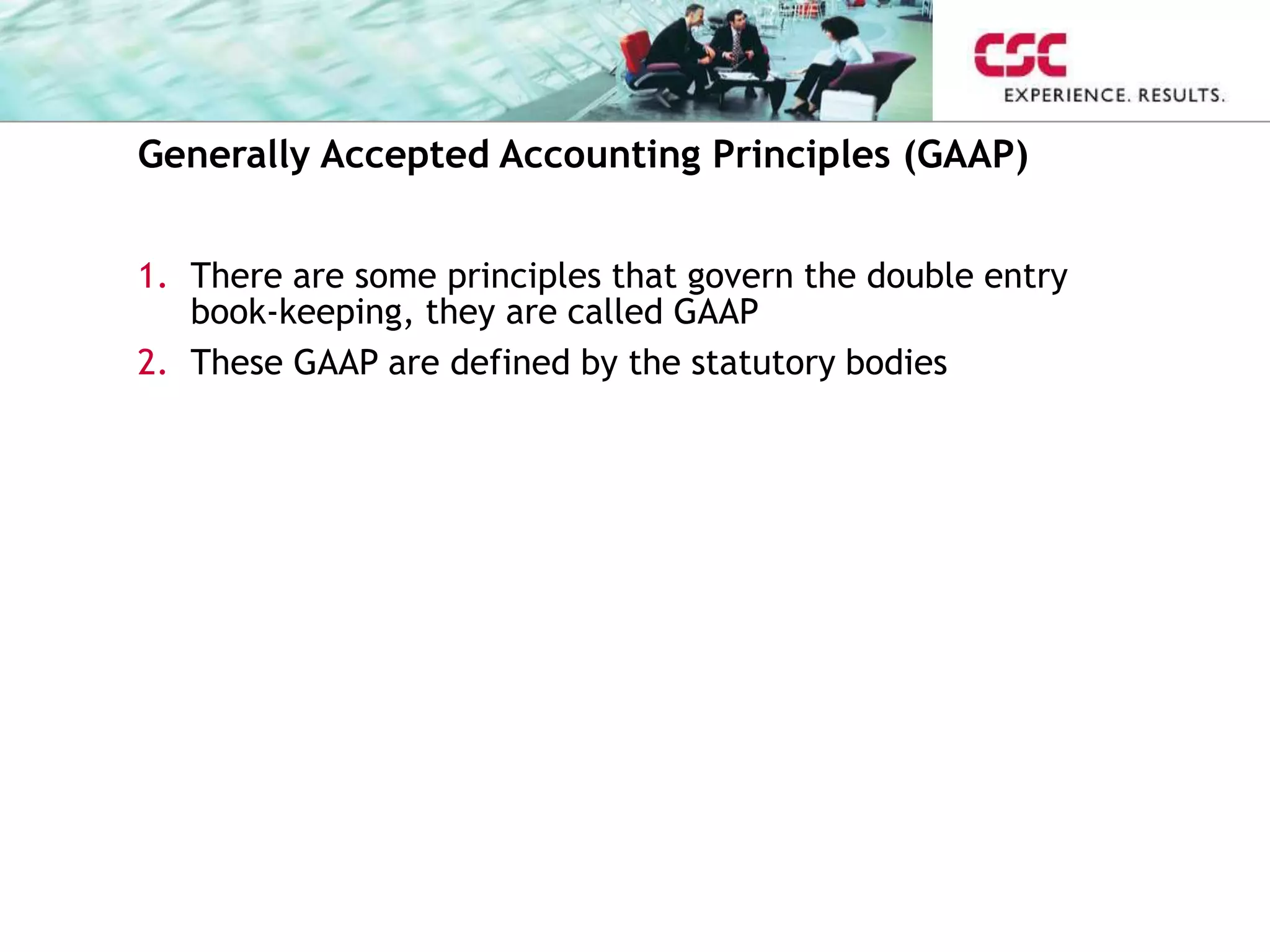 Generally Accepted Accounting Principles (GAAP)
1. There are some principles that govern the double entry
book-keeping, they are called GAAP
2. These GAAP are defined by the statutory bodies
 