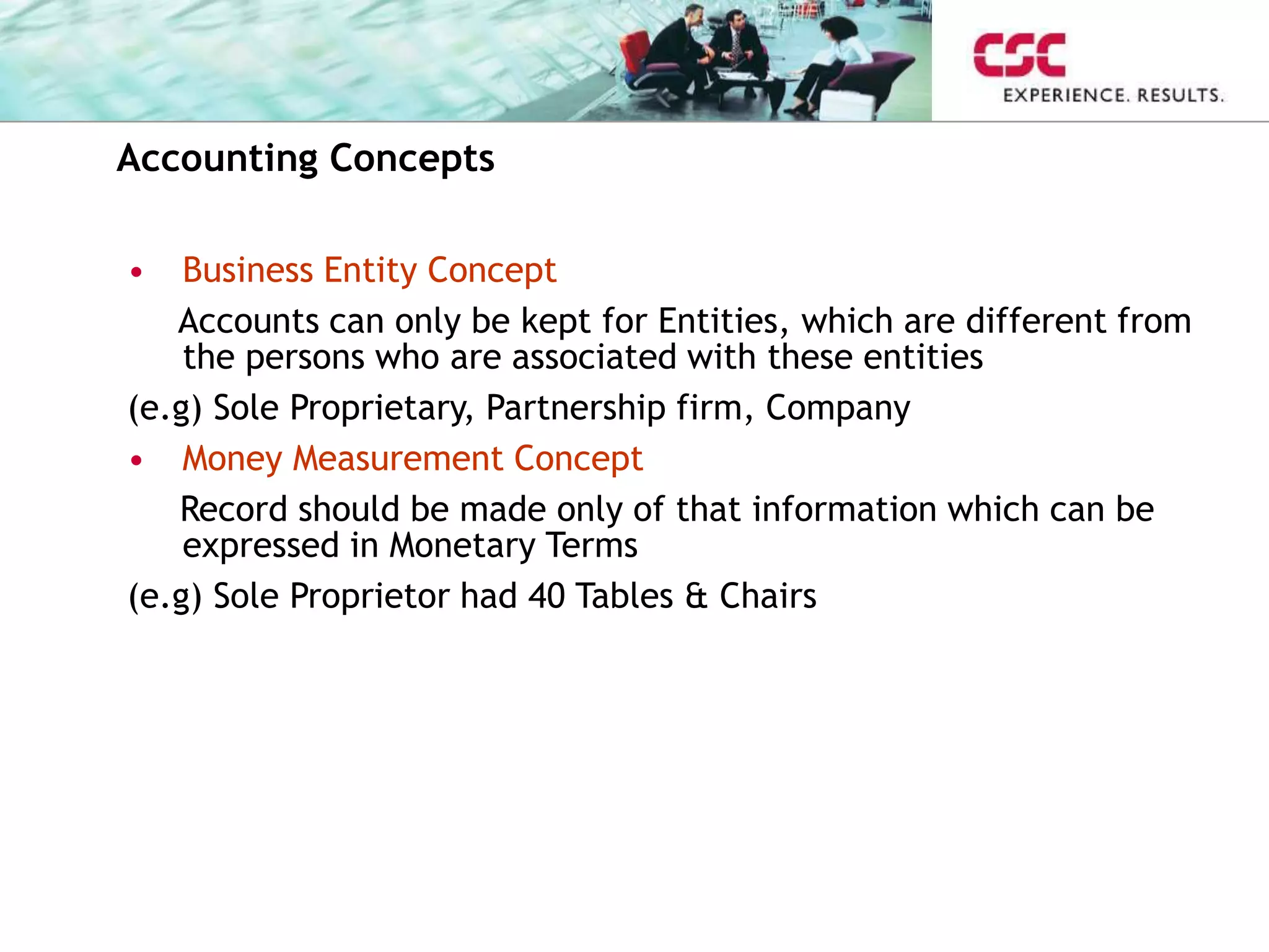 Accounting Concepts
• Business Entity Concept
Accounts can only be kept for Entities, which are different from
the persons who are associated with these entities
(e.g) Sole Proprietary, Partnership firm, Company
• Money Measurement Concept
Record should be made only of that information which can be
expressed in Monetary Terms
(e.g) Sole Proprietor had 40 Tables & Chairs
 