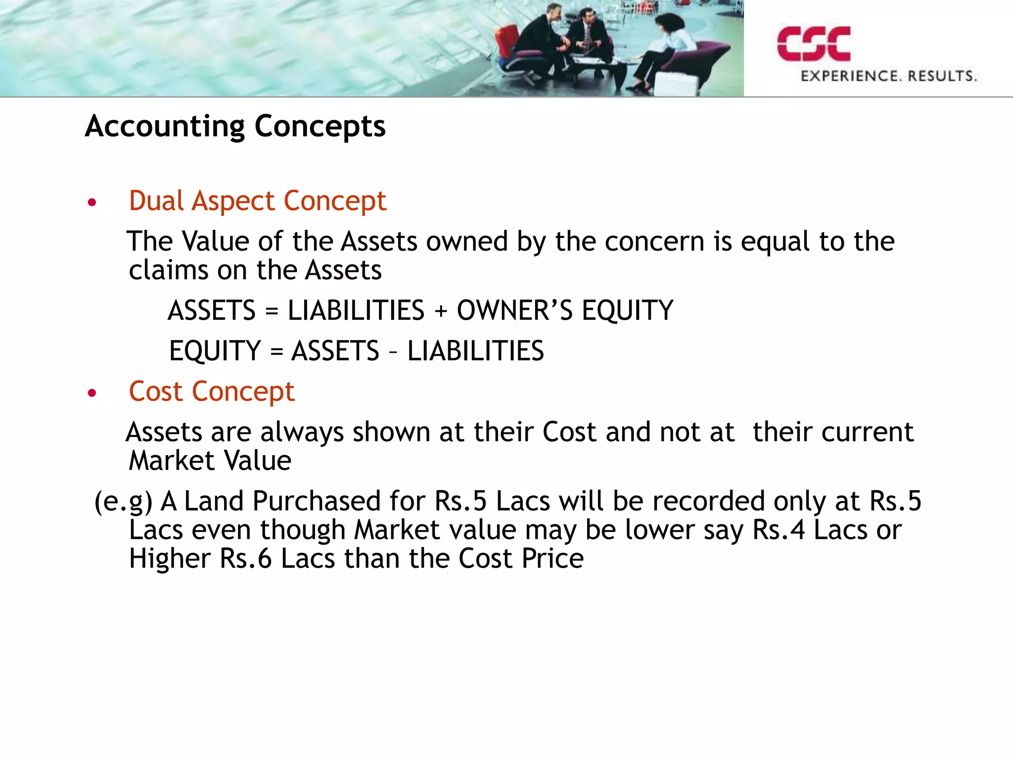 Accounting Concepts
• Dual Aspect Concept
The Value of the Assets owned by the concern is equal to the
claims on the Assets
ASSETS = LIABILITIES + OWNER’S EQUITY
EQUITY = ASSETS – LIABILITIES
• Cost Concept
Assets are always shown at their Cost and not at their current
Market Value
(e.g) A Land Purchased for Rs.5 Lacs will be recorded only at Rs.5
Lacs even though Market value may be lower say Rs.4 Lacs or
Higher Rs.6 Lacs than the Cost Price
 