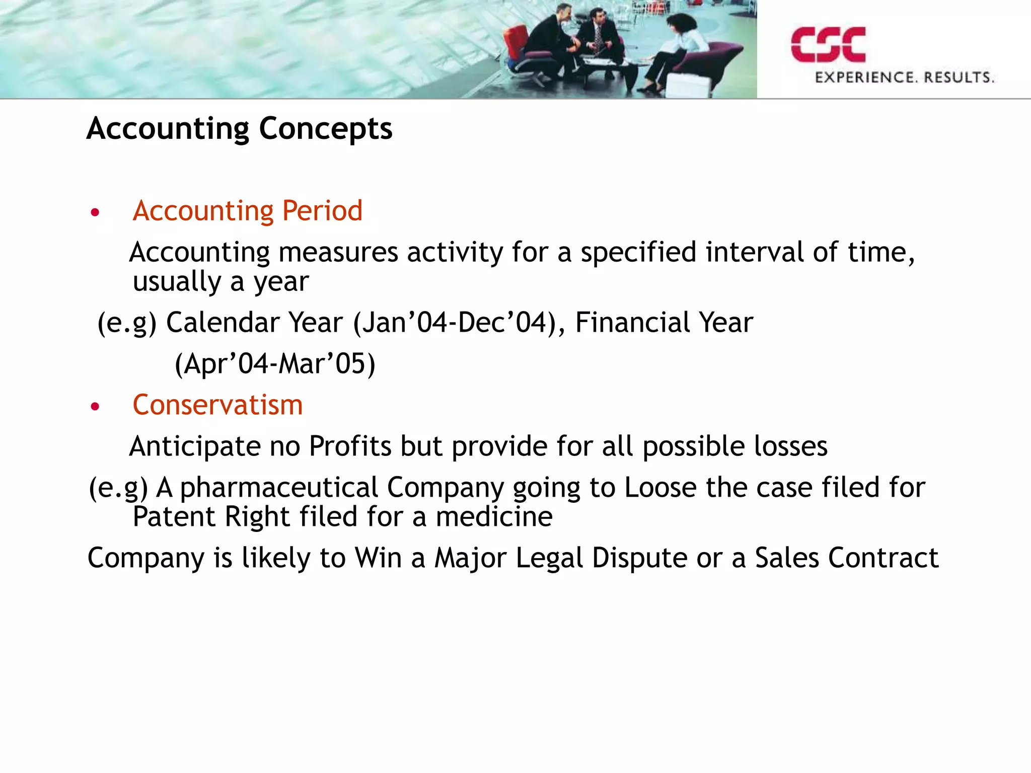 Accounting Concepts
• Accounting Period
Accounting measures activity for a specified interval of time,
usually a year
(e.g) Calendar Year (Jan’04-Dec’04), Financial Year
(Apr’04-Mar’05)
• Conservatism
Anticipate no Profits but provide for all possible losses
(e.g) A pharmaceutical Company going to Loose the case filed for
Patent Right filed for a medicine
Company is likely to Win a Major Legal Dispute or a Sales Contract
 