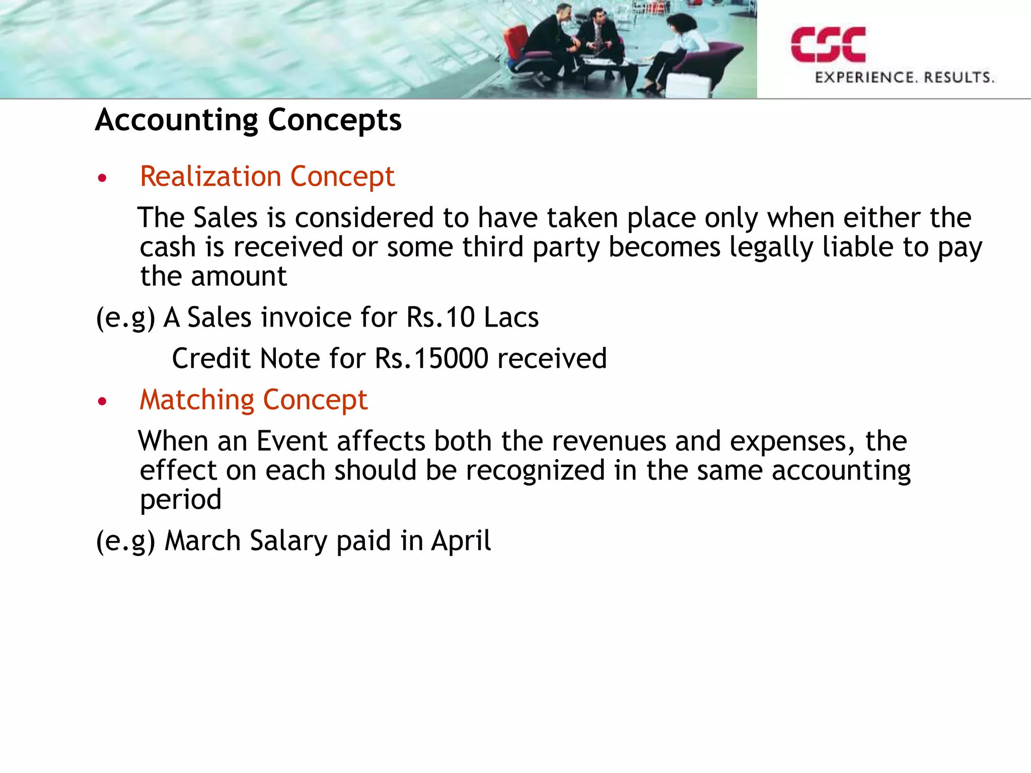 Accounting Concepts
• Realization Concept
The Sales is considered to have taken place only when either the
cash is received or some third party becomes legally liable to pay
the amount
(e.g) A Sales invoice for Rs.10 Lacs
Credit Note for Rs.15000 received
• Matching Concept
When an Event affects both the revenues and expenses, the
effect on each should be recognized in the same accounting
period
(e.g) March Salary paid in April
 