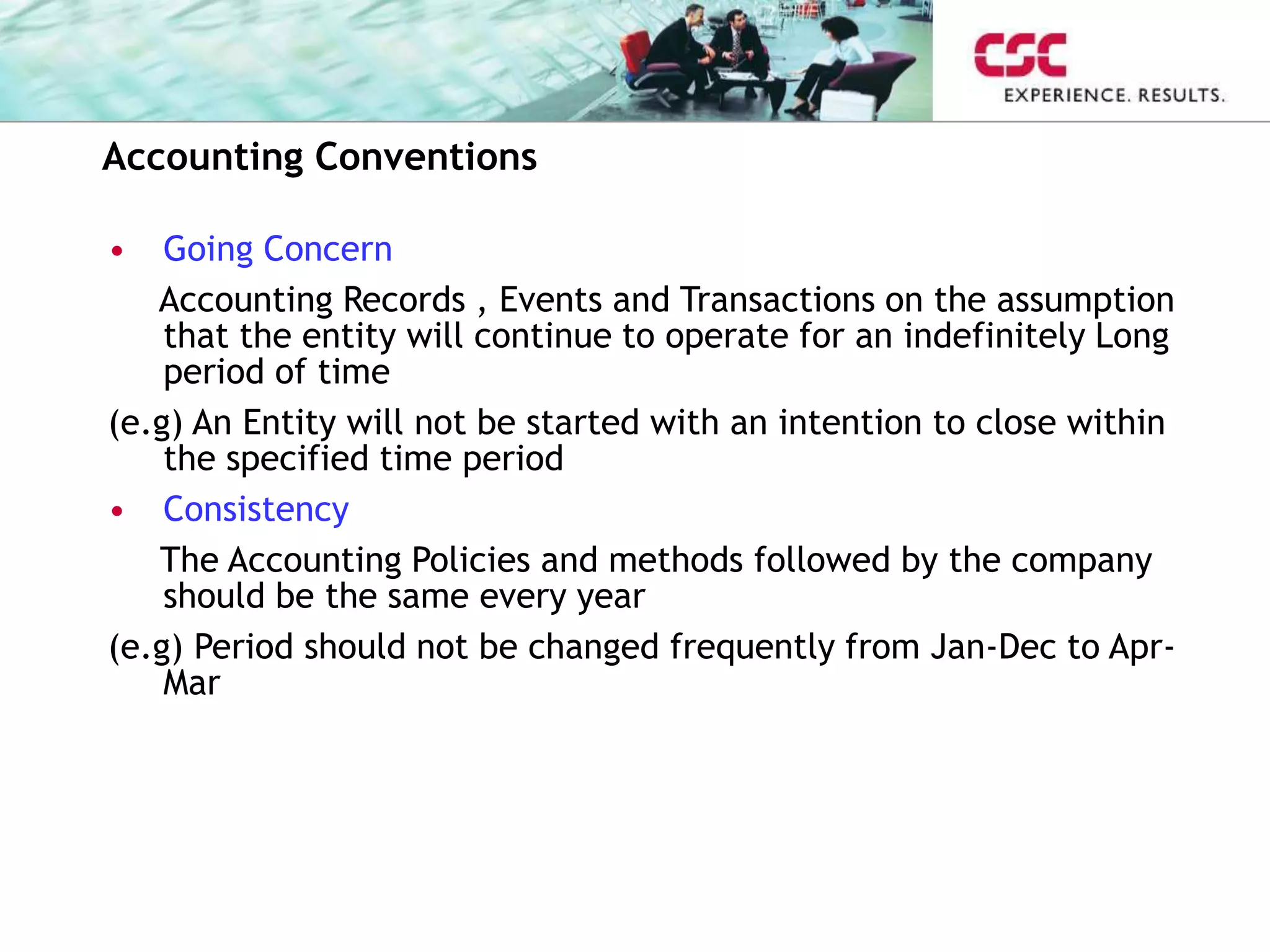 Accounting Conventions
• Going Concern
Accounting Records , Events and Transactions on the assumption
that the entity will continue to operate for an indefinitely Long
period of time
(e.g) An Entity will not be started with an intention to close within
the specified time period
• Consistency
The Accounting Policies and methods followed by the company
should be the same every year
(e.g) Period should not be changed frequently from Jan-Dec to Apr-
Mar
 