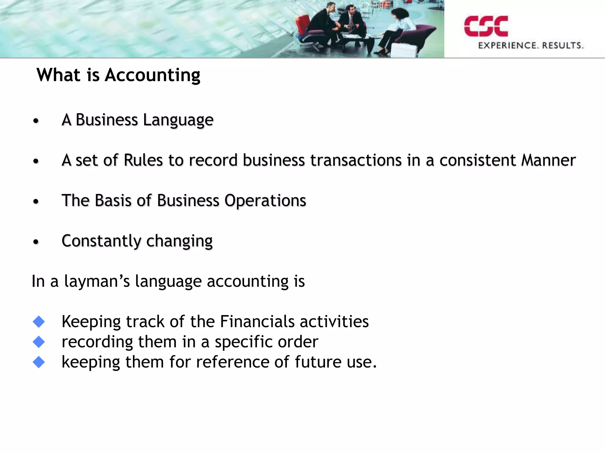 What is Accounting
• A Business Language
• A set of Rules to record business transactions in a consistent Manner
• The Basis of Business Operations
• Constantly changing
In a layman’s language accounting is
 Keeping track of the Financials activities
 recording them in a specific order
 keeping them for reference of future use.
 