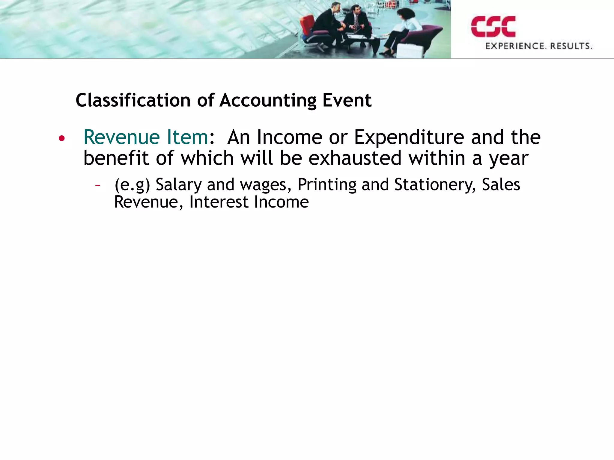 Classification of Accounting Event
• Revenue Item: An Income or Expenditure and the
benefit of which will be exhausted within a year
– (e.g) Salary and wages, Printing and Stationery, Sales
Revenue, Interest Income
 