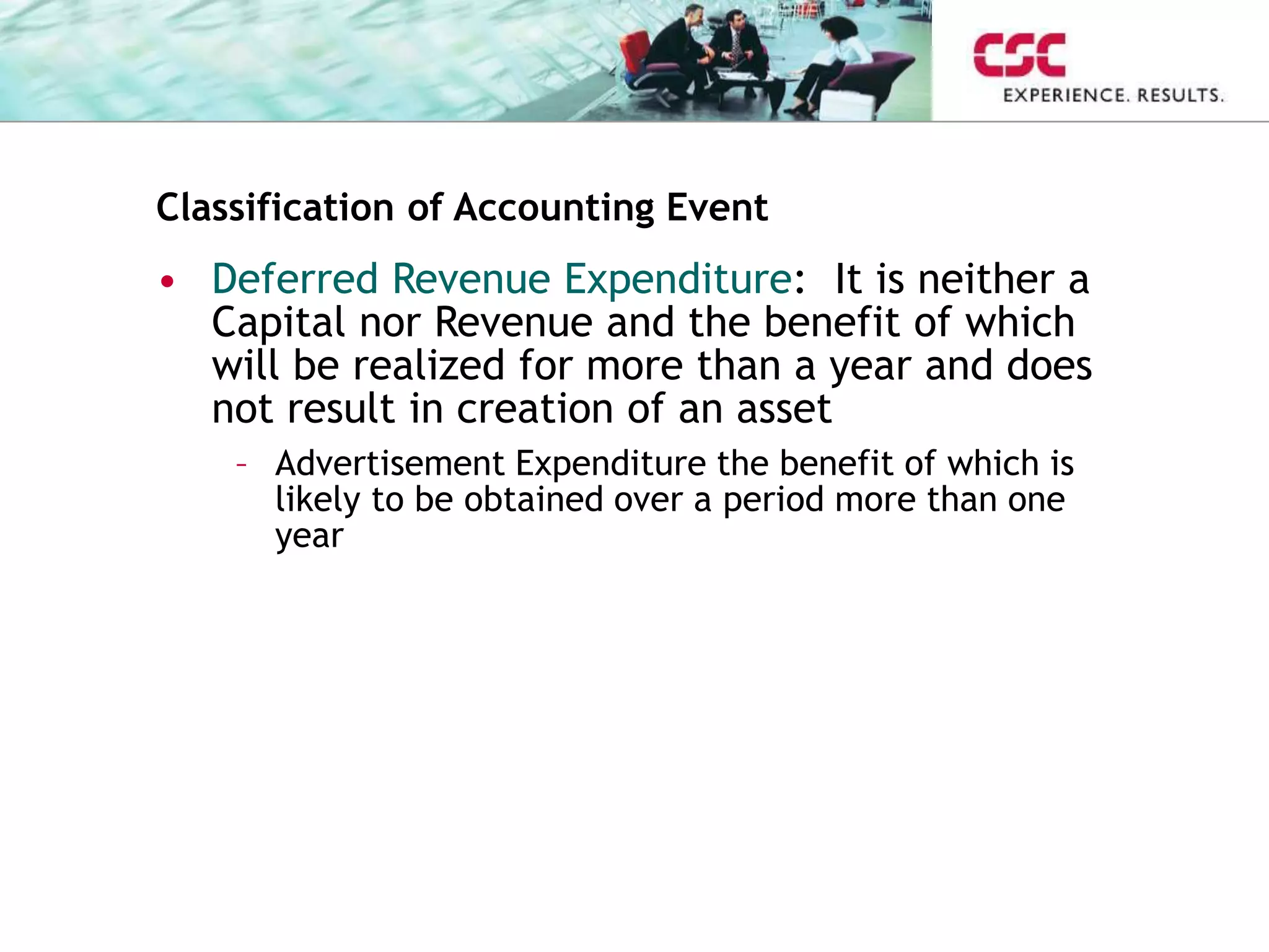 Classification of Accounting Event
• Deferred Revenue Expenditure: It is neither a
Capital nor Revenue and the benefit of which
will be realized for more than a year and does
not result in creation of an asset
– Advertisement Expenditure the benefit of which is
likely to be obtained over a period more than one
year
 