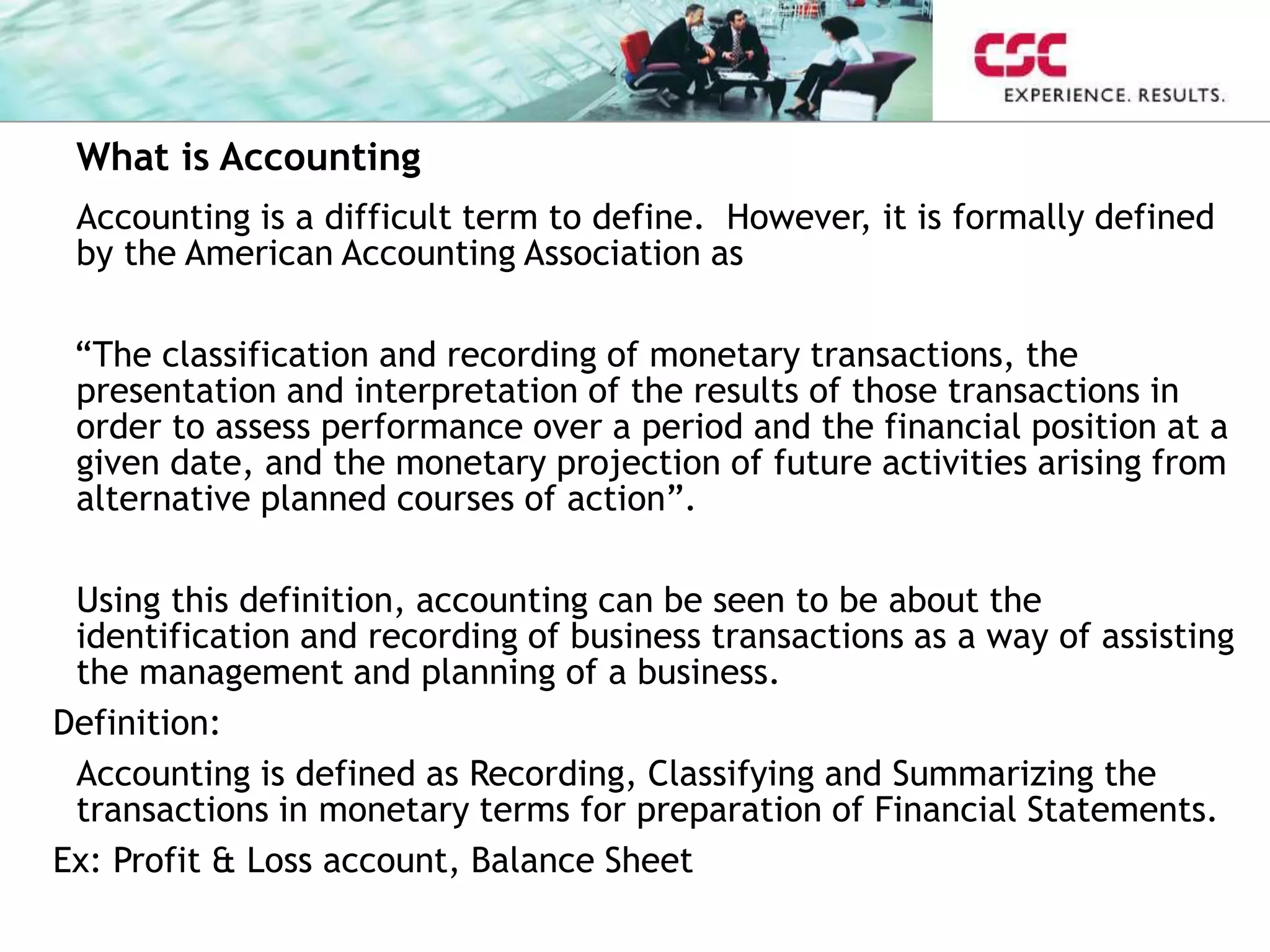 What is Accounting
Accounting is a difficult term to define. However, it is formally defined
by the American Accounting Association as
“The classification and recording of monetary transactions, the
presentation and interpretation of the results of those transactions in
order to assess performance over a period and the financial position at a
given date, and the monetary projection of future activities arising from
alternative planned courses of action”.
Using this definition, accounting can be seen to be about the
identification and recording of business transactions as a way of assisting
the management and planning of a business.
Definition:
Accounting is defined as Recording, Classifying and Summarizing the
transactions in monetary terms for preparation of Financial Statements.
Ex: Profit & Loss account, Balance Sheet
 