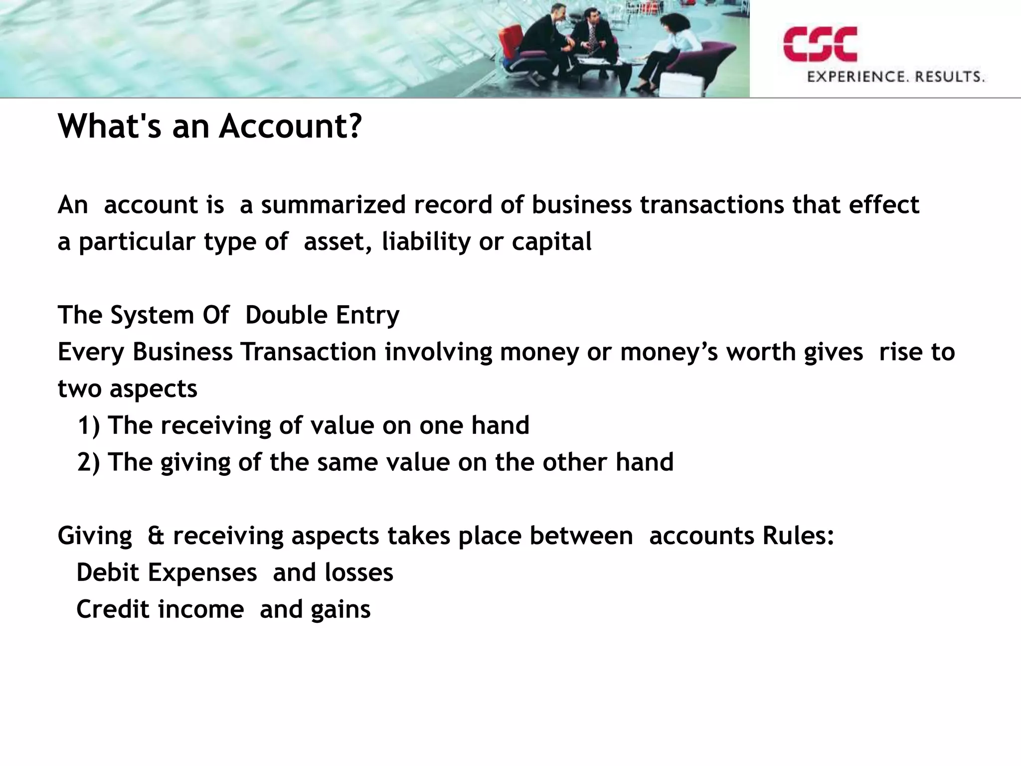 What's an Account?
An account is a summarized record of business transactions that effect
a particular type of asset, liability or capital
The System Of Double Entry
Every Business Transaction involving money or money’s worth gives rise to
two aspects
1) The receiving of value on one hand
2) The giving of the same value on the other hand
Giving & receiving aspects takes place between accounts Rules:
Debit Expenses and losses
Credit income and gains
 