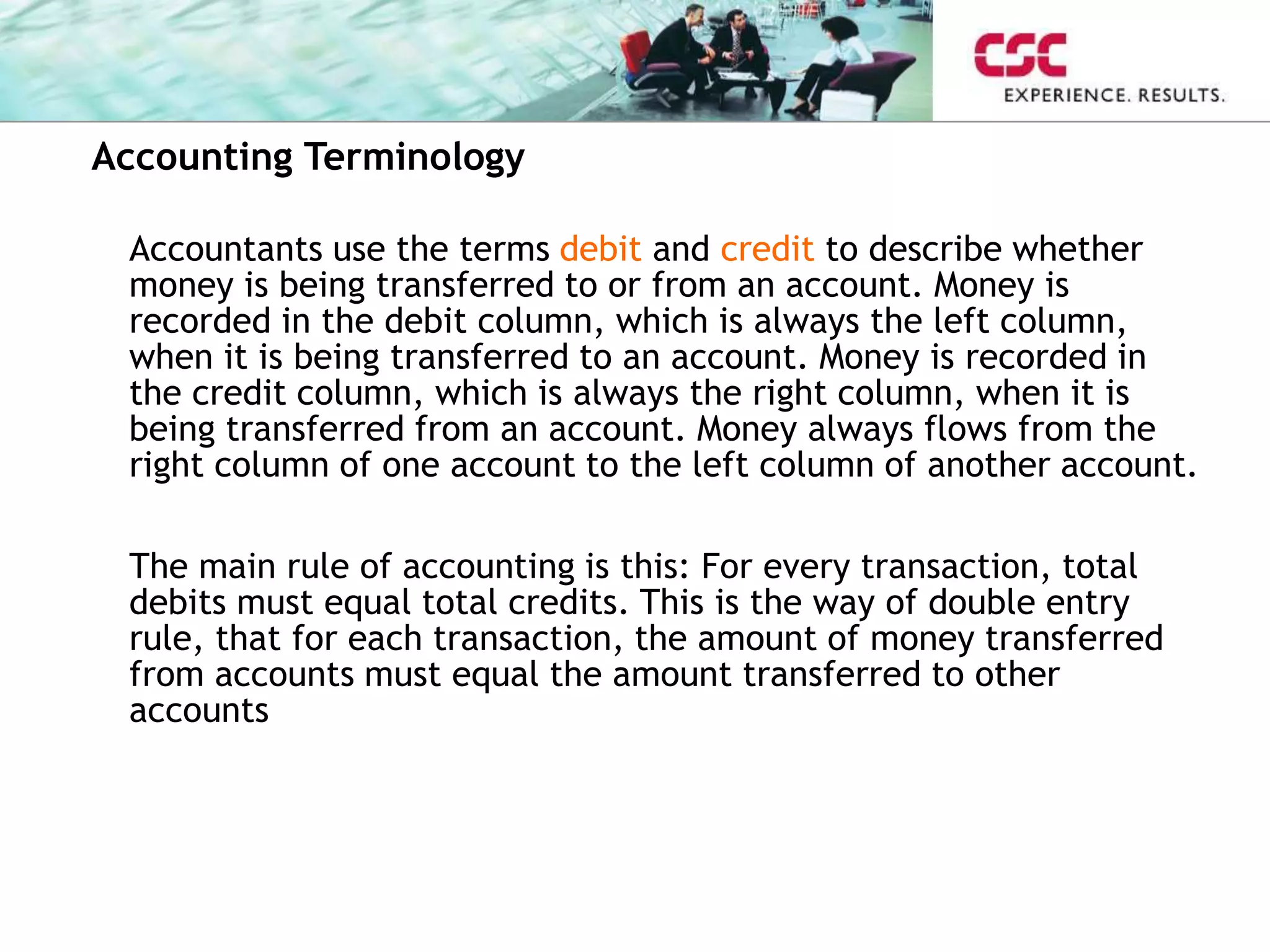 Accounting Terminology
Accountants use the terms debit and credit to describe whether
money is being transferred to or from an account. Money is
recorded in the debit column, which is always the left column,
when it is being transferred to an account. Money is recorded in
the credit column, which is always the right column, when it is
being transferred from an account. Money always flows from the
right column of one account to the left column of another account.
The main rule of accounting is this: For every transaction, total
debits must equal total credits. This is the way of double entry
rule, that for each transaction, the amount of money transferred
from accounts must equal the amount transferred to other
accounts
 