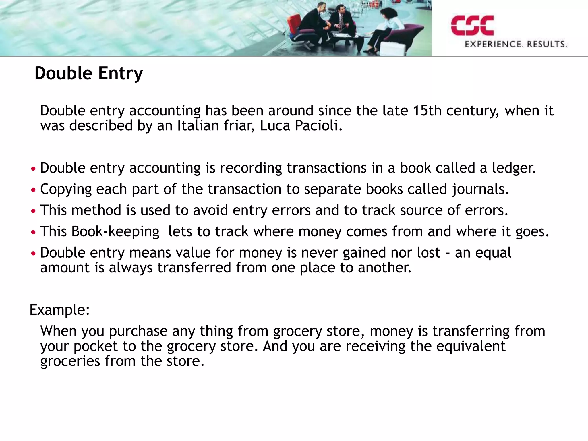 Double Entry
Double entry accounting has been around since the late 15th century, when it
was described by an Italian friar, Luca Pacioli.
• Double entry accounting is recording transactions in a book called a ledger.
• Copying each part of the transaction to separate books called journals.
• This method is used to avoid entry errors and to track source of errors.
• This Book-keeping lets to track where money comes from and where it goes.
• Double entry means value for money is never gained nor lost - an equal
amount is always transferred from one place to another.
Example:
When you purchase any thing from grocery store, money is transferring from
your pocket to the grocery store. And you are receiving the equivalent
groceries from the store.
 