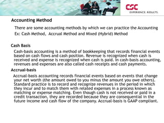 There are some accounting methods by which we can practice the Accounting
Ex: Cash Method, Accrual Method and Mixed (Hybrid) Method
Cash Basis
Cash-basis accounting is a method of bookkeeping that records financial events
based on cash flows and cash position. Revenue is recognized when cash is
received and expense is recognized when cash is paid. In cash-basis accounting,
revenues and expenses are also called cash receipts and cash payments.
Accrual-basis
Accrual-basis accounting records financial events based on events that change
your net worth (the amount owed to you minus the amount you owe others).
Standard practice is to record and recognize revenues in the period in which
they incur and to match them with related expenses in a process known as
matching or expense matching. Even though cash is not received or paid in a
credit transaction, they are recorded because they are consequential in the
future income and cash flow of the company. Accrual-basis is GAAP compliant.
Accounting Method
 