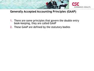 Generally Accepted Accounting Principles (GAAP)
1. There are some principles that govern the double entry
book-keeping, they are called GAAP
2. These GAAP are defined by the statutory bodies
 