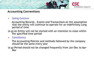 Accounting Conventions
• Going Concern
Accounting Records , Events and Transactions on the assumption
that the entity will continue to operate for an indefinitely Long
period of time
(e.g) An Entity will not be started with an intention to close within
the specified time period
• Consistency
The Accounting Policies and methods followed by the company
should be the same every year
(e.g) Period should not be changed frequently from Jan-Dec to Apr-
Mar
 