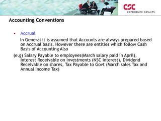Accounting Conventions
• Accrual
In General it is assumed that Accounts are always prepared based
on Accrual basis. However there are entities which follow Cash
Basis of Accounting Also
(e.g) Salary Payable to employees(March salary paid in April),
Interest Receivable on Investments (NSC interest), Dividend
Receivable on shares, Tax Payable to Govt (March sales Tax and
Annual Income Tax)
 
