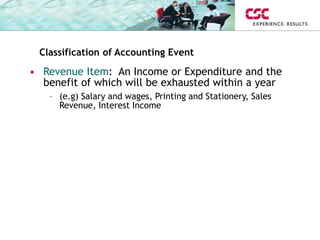 Classification of Accounting Event
• Revenue Item: An Income or Expenditure and the
benefit of which will be exhausted within a year
– (e.g) Salary and wages, Printing and Stationery, Sales
Revenue, Interest Income
 