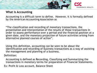 What is Accounting
Accounting is a difficult term to define. However, it is formally defined
by the American Accounting Association as
“The classification and recording of monetary transactions, the
presentation and interpretation of the results of those transactions in
order to assess performance over a period and the financial position at a
given date, and the monetary projection of future activities arising from
alternative planned courses of action”.
Using this definition, accounting can be seen to be about the
identification and recording of business transactions as a way of assisting
the management and planning of a business.
Definition:
Accounting is defined as Recording, Classifying and Summarizing the
transactions in monetary terms for preparation of Financial Statements.
Ex: Profit & Loss account, Balance Sheet
 