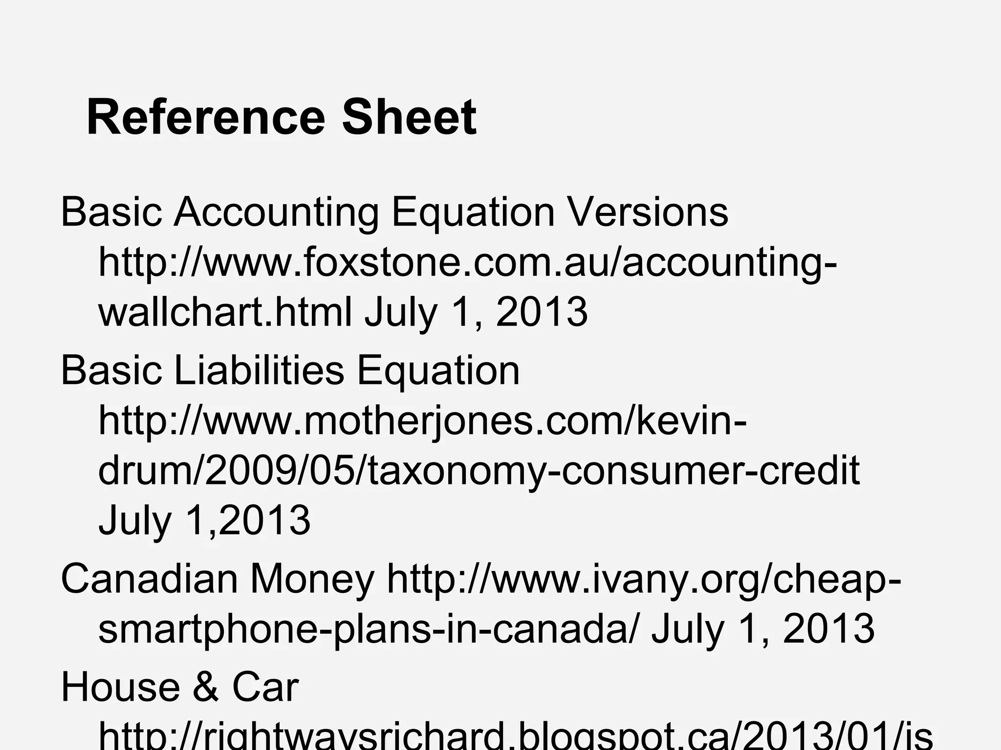 Reference Sheet
Basic Accounting Equation Versions
http://www.foxstone.com.au/accounting-
wallchart.html July 1, 2013
Basic Liabilities Equation
http://www.motherjones.com/kevin-
drum/2009/05/taxonomy-consumer-credit
July 1,2013
Canadian Money http://www.ivany.org/cheap-
smartphone-plans-in-canada/ July 1, 2013
House & Car
 