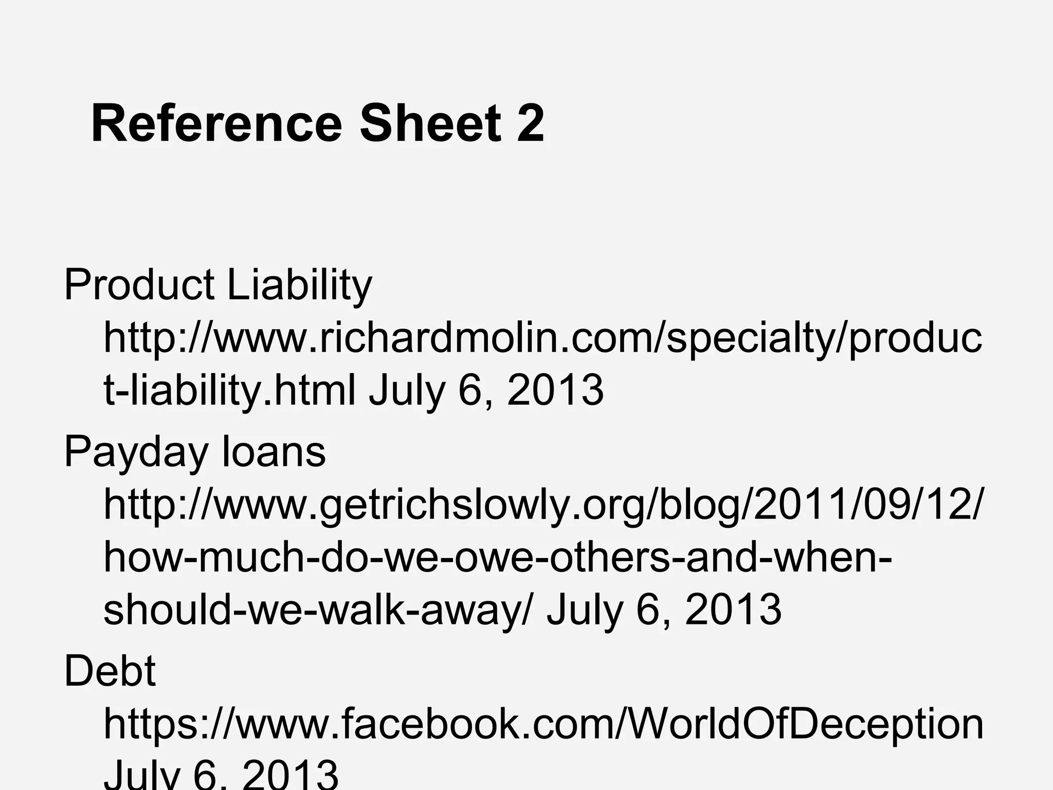 Reference Sheet 2
Product Liability
http://www.richardmolin.com/specialty/produc
t-liability.html July 6, 2013
Payday loans
http://www.getrichslowly.org/blog/2011/09/12/
how-much-do-we-owe-others-and-when-
should-we-walk-away/ July 6, 2013
Debt
https://www.facebook.com/WorldOfDeception
 