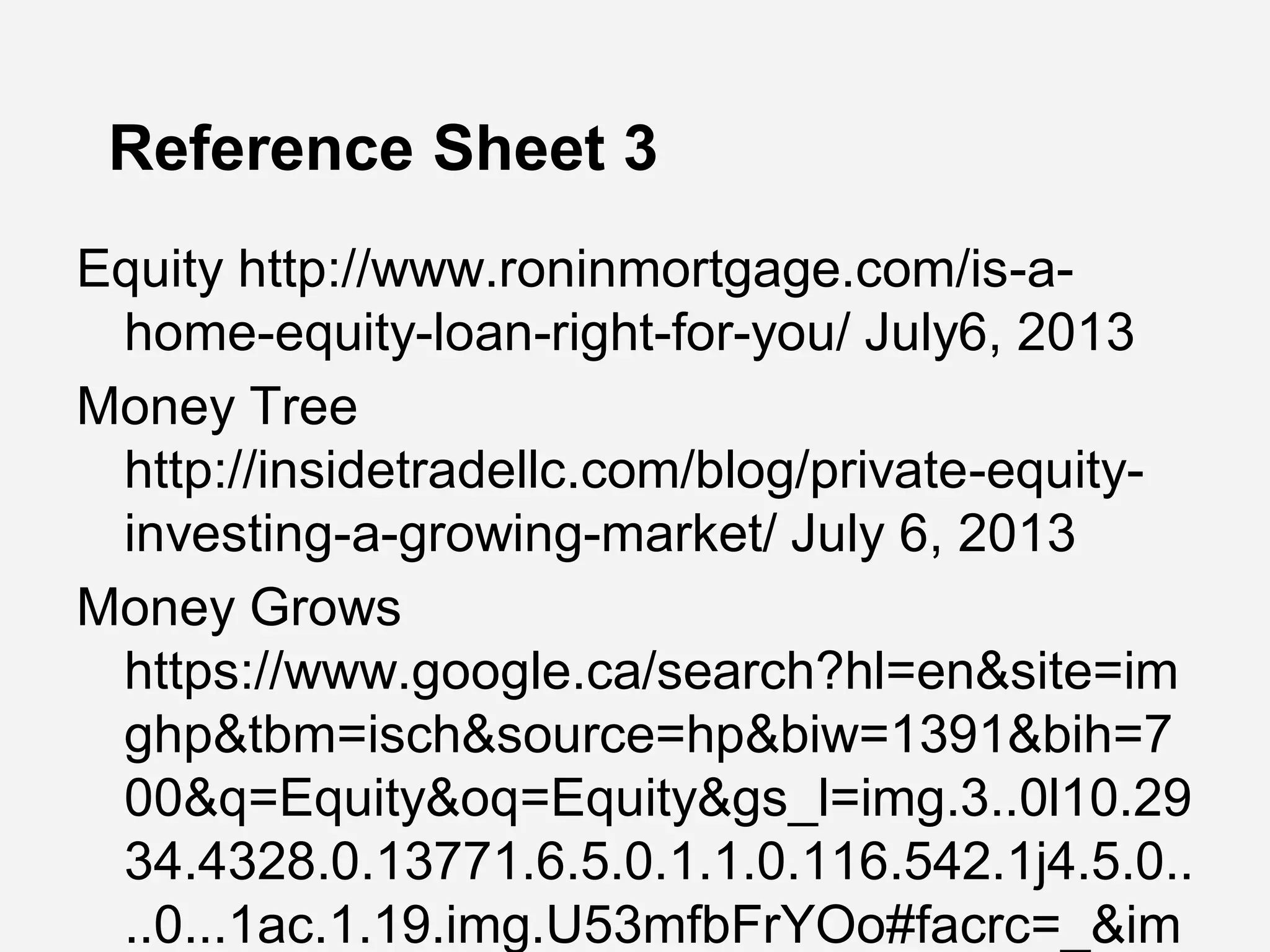 Reference Sheet 3
Equity http://www.roninmortgage.com/is-a-
home-equity-loan-right-for-you/ July6, 2013
Money Tree
http://insidetradellc.com/blog/private-equity-
investing-a-growing-market/ July 6, 2013
Money Grows
https://www.google.ca/search?hl=en&site=im
ghp&tbm=isch&source=hp&biw=1391&bih=7
00&q=Equity&oq=Equity&gs_l=img.3..0l10.29
34.4328.0.13771.6.5.0.1.1.0.116.542.1j4.5.0..
..0...1ac.1.19.img.U53mfbFrYOo#facrc=_&im
 