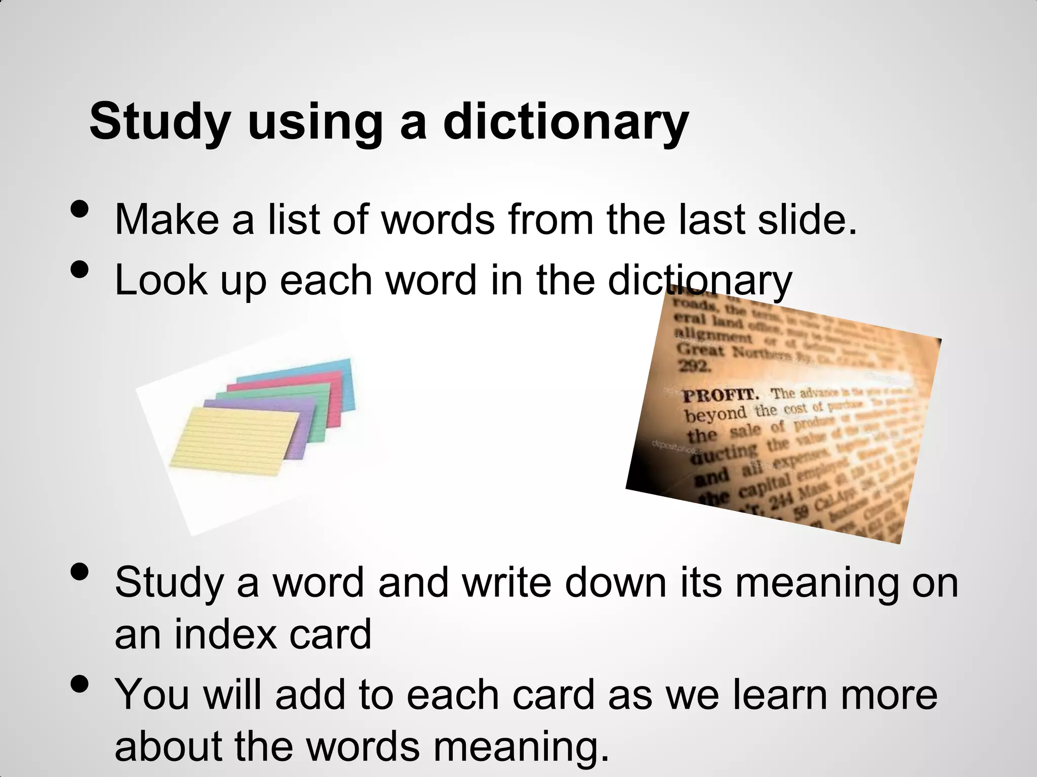 Study using a dictionary
• Make a list of words from the last slide.
• Look up each word in the dictionary
• Study a word and write down its meaning on
an index card
• You will add to each card as we learn more
about the words meaning.
 