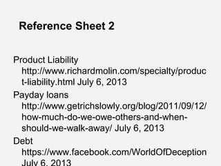 Reference Sheet 2
Product Liability
http://www.richardmolin.com/specialty/produc
t-liability.html July 6, 2013
Payday loans
http://www.getrichslowly.org/blog/2011/09/12/
how-much-do-we-owe-others-and-when-
should-we-walk-away/ July 6, 2013
Debt
https://www.facebook.com/WorldOfDeception
 