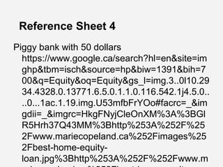 Reference Sheet 4
Piggy bank with 50 dollars
https://www.google.ca/search?hl=en&site=im
ghp&tbm=isch&source=hp&biw=1391&bih=7
00&q=Equity&oq=Equity&gs_l=img.3..0l10.29
34.4328.0.13771.6.5.0.1.1.0.116.542.1j4.5.0..
..0...1ac.1.19.img.U53mfbFrYOo#facrc=_&im
gdii=_&imgrc=HkgFNyjCleOnXM%3A%3BGl
R5Hrh37Q43MM%3Bhttp%253A%252F%25
2Fwww.mariecopeland.ca%252Fimages%25
2Fbest-home-equity-
loan.jpg%3Bhttp%253A%252F%252Fwww.m
 