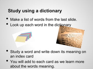 Study using a dictionary
• Make a list of words from the last slide.
• Look up each word in the dictionary
• Study a word and write down its meaning on
an index card
• You will add to each card as we learn more
about the words meaning.
 