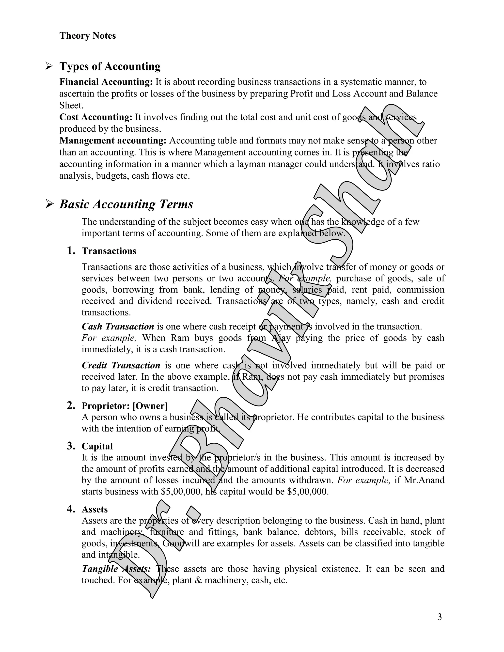 Theory Notes
3
 Types of Accounting
Financial Accounting: It is about recording business transactions in a systematic manner, to
ascertain the profits or losses of the business by preparing Profit and Loss Account and Balance
Sheet.
Cost Accounting: It involves finding out the total cost and unit cost of goods and services
produced by the business.
Management accounting: Accounting table and formats may not make sense to a person other
than an accounting. This is where Management accounting comes in. It is presenting the
accounting information in a manner which a layman manager could understand. It involves ratio
analysis, budgets, cash flows etc.
 Basic Accounting Terms
The understanding of the subject becomes easy when one has the knowledge of a few
important terms of accounting. Some of them are explained below.
1. Transactions
Transactions are those activities of a business, which involve transfer of money or goods or
services between two persons or two accounts. For example, purchase of goods, sale of
goods, borrowing from bank, lending of money, salaries paid, rent paid, commission
received and dividend received. Transactions are of two types, namely, cash and credit
transactions.
Cash Transaction is one where cash receipt or payment is involved in the transaction.
For example, When Ram buys goods from Ajay paying the price of goods by cash
immediately, it is a cash transaction.
Credit Transaction is one where cash is not involved immediately but will be paid or
received later. In the above example, if Ram, does not pay cash immediately but promises
to pay later, it is credit transaction.
2. Proprietor: [Owner]
A person who owns a business is called its proprietor. He contributes capital to the business
with the intention of earning profit.
3. Capital
It is the amount invested by the proprietor/s in the business. This amount is increased by
the amount of profits earned and the amount of additional capital introduced. It is decreased
by the amount of losses incurred and the amounts withdrawn. For example, if Mr.Anand
starts business with $5,00,000, his capital would be $5,00,000.
4. Assets
Assets are the properties of every description belonging to the business. Cash in hand, plant
and machinery, furniture and fittings, bank balance, debtors, bills receivable, stock of
goods, investments, Goodwill are examples for assets. Assets can be classified into tangible
and intangible.
Tangible Assets: These assets are those having physical existence. It can be seen and
touched. For example, plant & machinery, cash, etc.
 