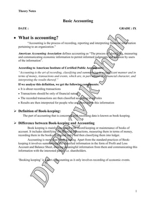 Theory Notes
1
Basic Accounting
DATE : GRADE : IX
 What is accounting?
“Accounting is the process of recording, reporting and interpreting financial information
pertaining to an organization.”
American Accounting Association defines accounting as “The process of identifying, measuring
and communicating economic information to permit informed judgments and decision by users
of the information”.
According to American Institute of Certified Public Accountants:
“Accounting is the art of recording, classifying and summarising in a significant manner and in
terms of money, transactions and events, which are, in part atleast of a financial character, and
interpreting the results thereof.”
If we analyse this definition, we get the following components:
 It is about recording transactions
 Transactions should be only of financial nature
 The recorded transactions are then classified according to set rules
 Results are then interpreted for people who are interested in this information
 Definition of Book-keeping:
The part of accounting that is concerned with recording data is known as book-keeping.
 Difference between Book-keeping and Accounting
Book keeping is mainly concerned with record keeping or maintenance of books of
account. It includes identifying the financial transactions, measuring them in terms of money,
recording them in the books of original entry and then classifying them into ledger.
Accounting is more than Book-keeping. Apart from the standard practices of Book-
keeping it involves summarizing the classified information in the form of Profit and Loss
Account and Balance Sheet, drawing meaningful information from them and communicating this
information with the interested parties i.e. shareholders.
‘Booking keeping’ is a part of accounting as it only involves recording of economic events.
 