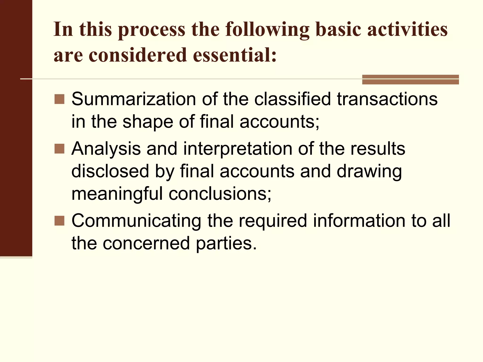 In this process the following basic activities
are considered essential:
 Summarization of the classified transactions
in the shape of final accounts;
 Analysis and interpretation of the results
disclosed by final accounts and drawing
meaningful conclusions;
 Communicating the required information to all
the concerned parties.
 