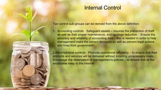 Internal Control
Two control sub-groups can be derived from the above definition:
1. Accounting controls · Safeguard assets – requires the prevention of theft
as well as their proper maintenance, and spoilage reduction. · Ensure the
accuracy and reliability of accounting data – this is needed in order to help
management make the correct decisions as well as prevent legal actions
and fines from government.
2 Administrative controls · Promote operational efficiency – to ensure that their
products and services will be delivered without incurring unnecessary costs. ·
Encourage the observation of management’s policies – to ensure that all the
employees keep to the internal
 