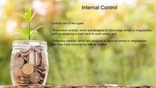 Internal Control
Controls are of two types:
· Preventive controls, which are designed to discourage errors or irregularities
such as assigning a cash bank to each waiter, and
· Detective controls, which are designed to discover errors or irregularities
after they have occurred as well as monitor
 