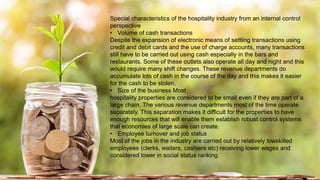 Special characteristics of the hospitality industry from an internal control
perspective
• Volume of cash transactions
Despite the expansion of electronic means of settling transactions using
credit and debit cards and the use of charge accounts, many transactions
still have to be carried out using cash especially in the bars and
restaurants. Some of these outlets also operate all day and night and this
would require many shift changes. These revenue departments do
accumulate lots of cash in the course of the day and this makes it easier
for the cash to be stolen.
• Size of the business Most
hospitality properties are considered to be small even if they are part of a
large chain. The various revenue departments most of the time operate
separately. This separation makes it difficult for the properties to have
enough resources that will enable them establish robust control systems
that economies of large scale can create.
• Employee turnover and job status
Most of the jobs in the industry are carried out by relatively lowskilled
employees (clerks, waiters, cashiers etc) receiving lower wages and
considered lower in social status ranking.
 