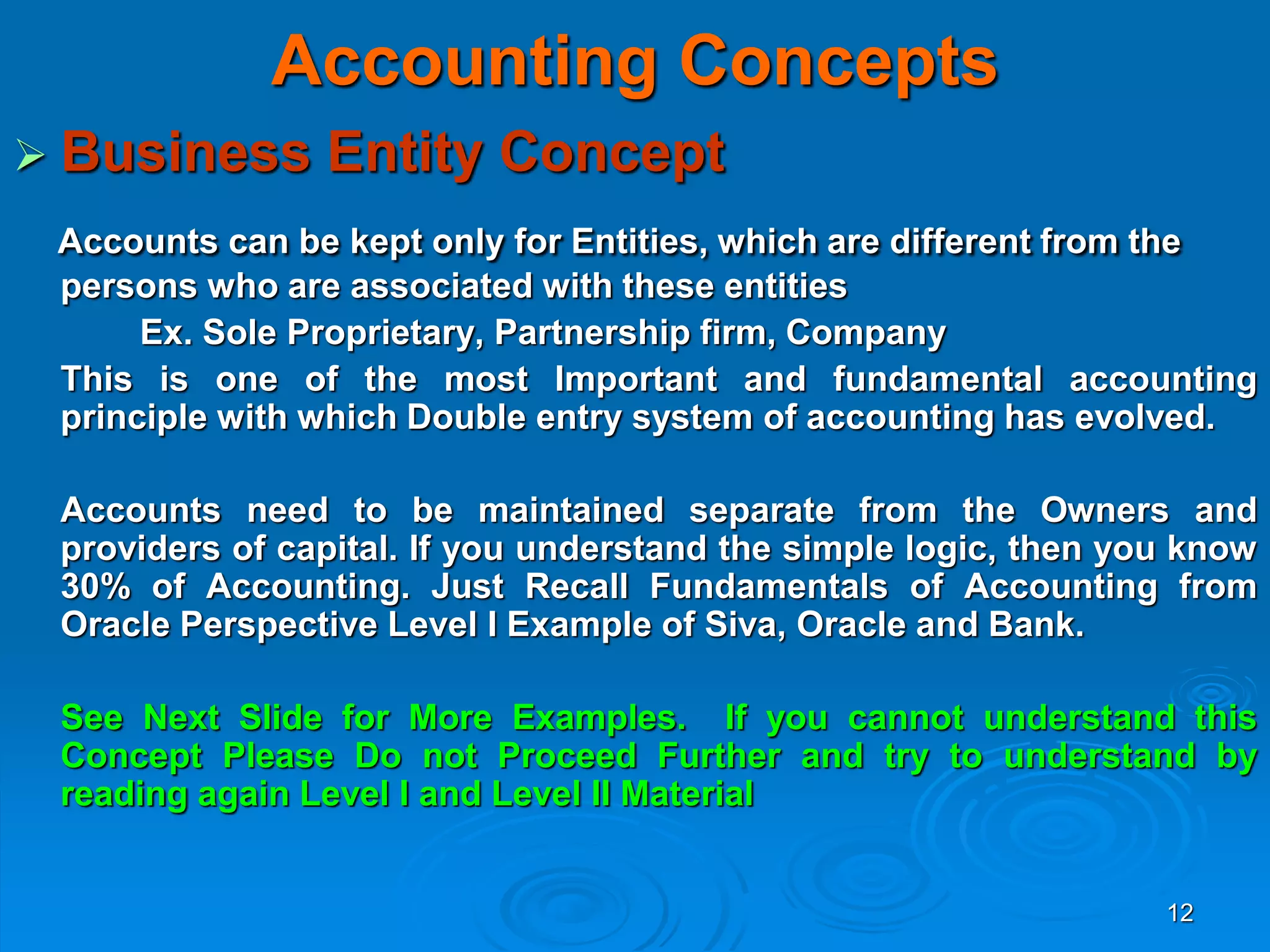 12
Accounting Concepts
 Business Entity Concept
Accounts can be kept only for Entities, which are different from the
persons who are associated with these entities
Ex. Sole Proprietary, Partnership firm, Company
This is one of the most Important and fundamental accounting
principle with which Double entry system of accounting has evolved.
Accounts need to be maintained separate from the Owners and
providers of capital. If you understand the simple logic, then you know
30% of Accounting. Just Recall Fundamentals of Accounting from
Oracle Perspective Level I Example of Siva, Oracle and Bank.
See Next Slide for More Examples. If you cannot understand this
Concept Please Do not Proceed Further and try to understand by
reading again Level I and Level II Material
 