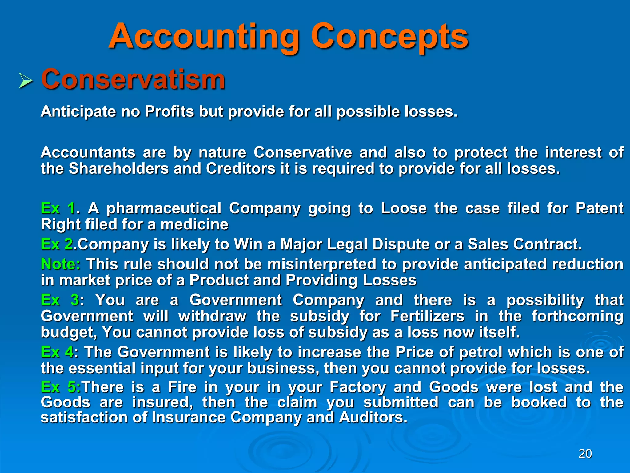 20
Accounting Concepts
 Conservatism
Anticipate no Profits but provide for all possible losses.
Accountants are by nature Conservative and also to protect the interest of
the Shareholders and Creditors it is required to provide for all losses.
Ex 1. A pharmaceutical Company going to Loose the case filed for Patent
Right filed for a medicine
Ex 2.Company is likely to Win a Major Legal Dispute or a Sales Contract.
Note: This rule should not be misinterpreted to provide anticipated reduction
in market price of a Product and Providing Losses
Ex 3: You are a Government Company and there is a possibility that
Government will withdraw the subsidy for Fertilizers in the forthcoming
budget, You cannot provide loss of subsidy as a loss now itself.
Ex 4: The Government is likely to increase the Price of petrol which is one of
the essential input for your business, then you cannot provide for losses.
Ex 5:There is a Fire in your in your Factory and Goods were lost and the
Goods are insured, then the claim you submitted can be booked to the
satisfaction of Insurance Company and Auditors.
 