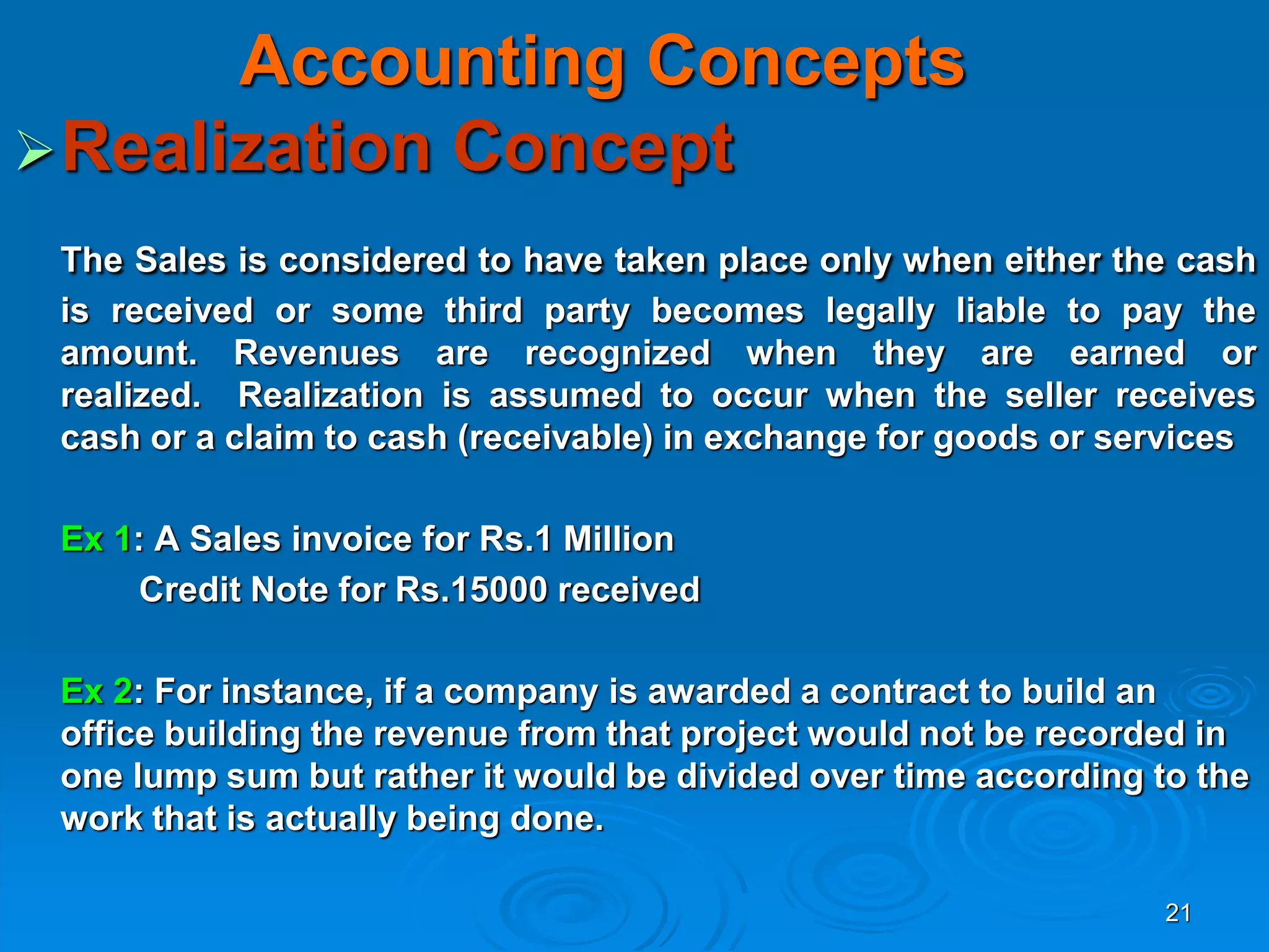 21
Accounting Concepts
Realization Concept
The Sales is considered to have taken place only when either the cash
is received or some third party becomes legally liable to pay the
amount. Revenues are recognized when they are earned or
realized. Realization is assumed to occur when the seller receives
cash or a claim to cash (receivable) in exchange for goods or services
Ex 1: A Sales invoice for Rs.1 Million
Credit Note for Rs.15000 received
Ex 2: For instance, if a company is awarded a contract to build an
office building the revenue from that project would not be recorded in
one lump sum but rather it would be divided over time according to the
work that is actually being done.
 