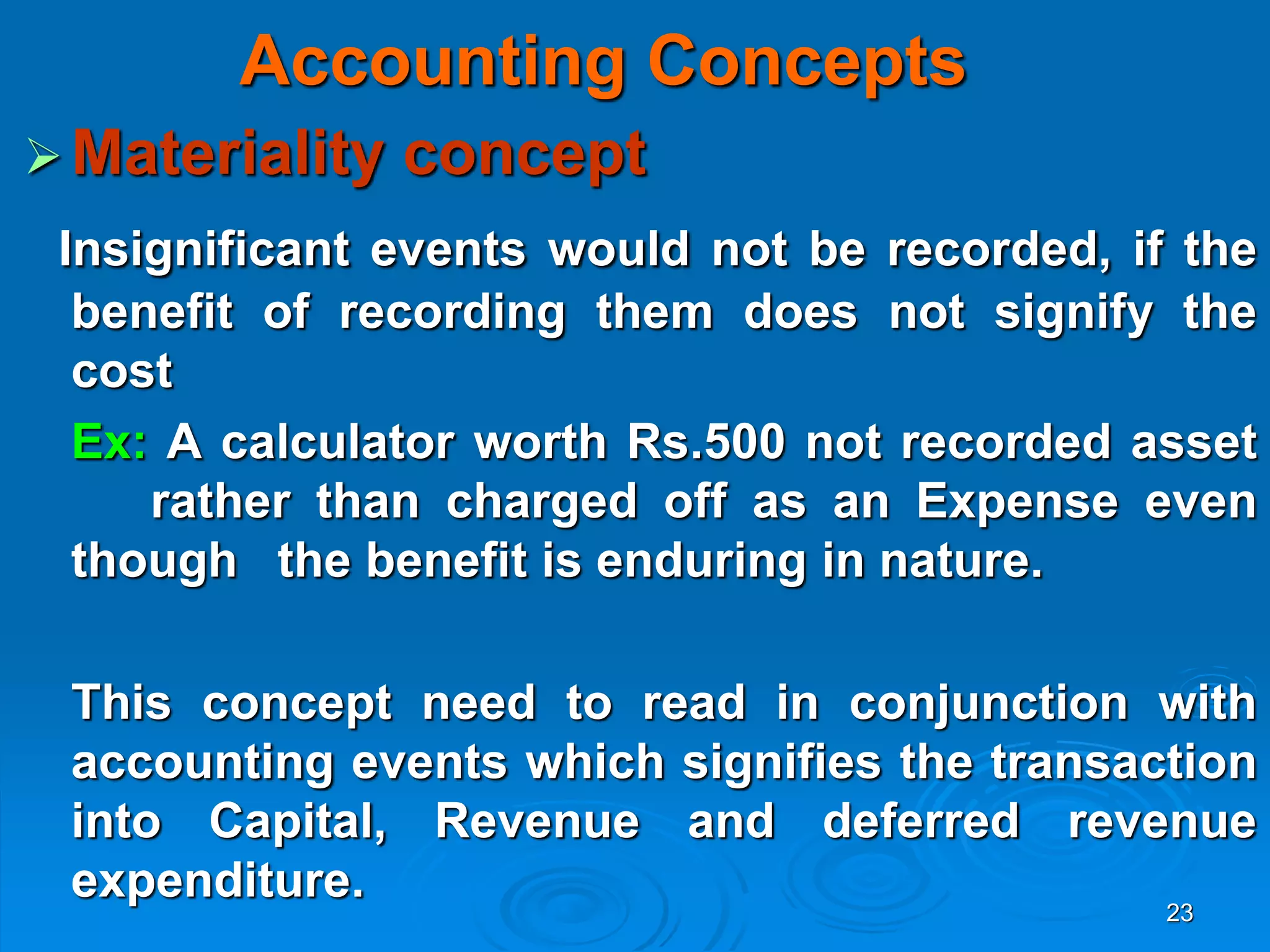 23
Accounting Concepts
Materiality concept
Insignificant events would not be recorded, if the
benefit of recording them does not signify the
cost
Ex: A calculator worth Rs.500 not recorded asset
rather than charged off as an Expense even
though the benefit is enduring in nature.
This concept need to read in conjunction with
accounting events which signifies the transaction
into Capital, Revenue and deferred revenue
expenditure.
 
