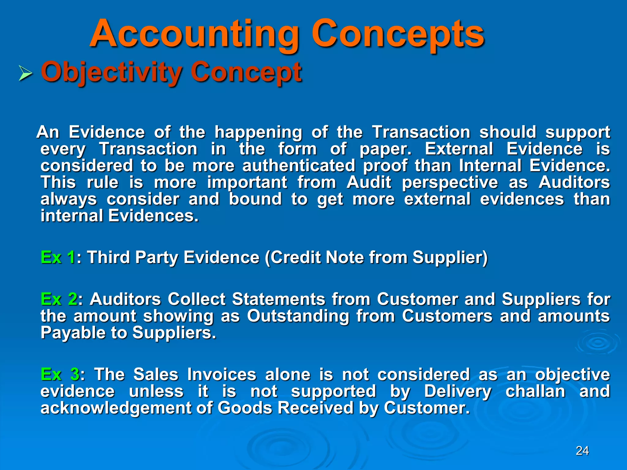 24
Accounting Concepts
 Objectivity Concept
An Evidence of the happening of the Transaction should support
every Transaction in the form of paper. External Evidence is
considered to be more authenticated proof than Internal Evidence.
This rule is more important from Audit perspective as Auditors
always consider and bound to get more external evidences than
internal Evidences.
Ex 1: Third Party Evidence (Credit Note from Supplier)
Ex 2: Auditors Collect Statements from Customer and Suppliers for
the amount showing as Outstanding from Customers and amounts
Payable to Suppliers.
Ex 3: The Sales Invoices alone is not considered as an objective
evidence unless it is not supported by Delivery challan and
acknowledgement of Goods Received by Customer.
 