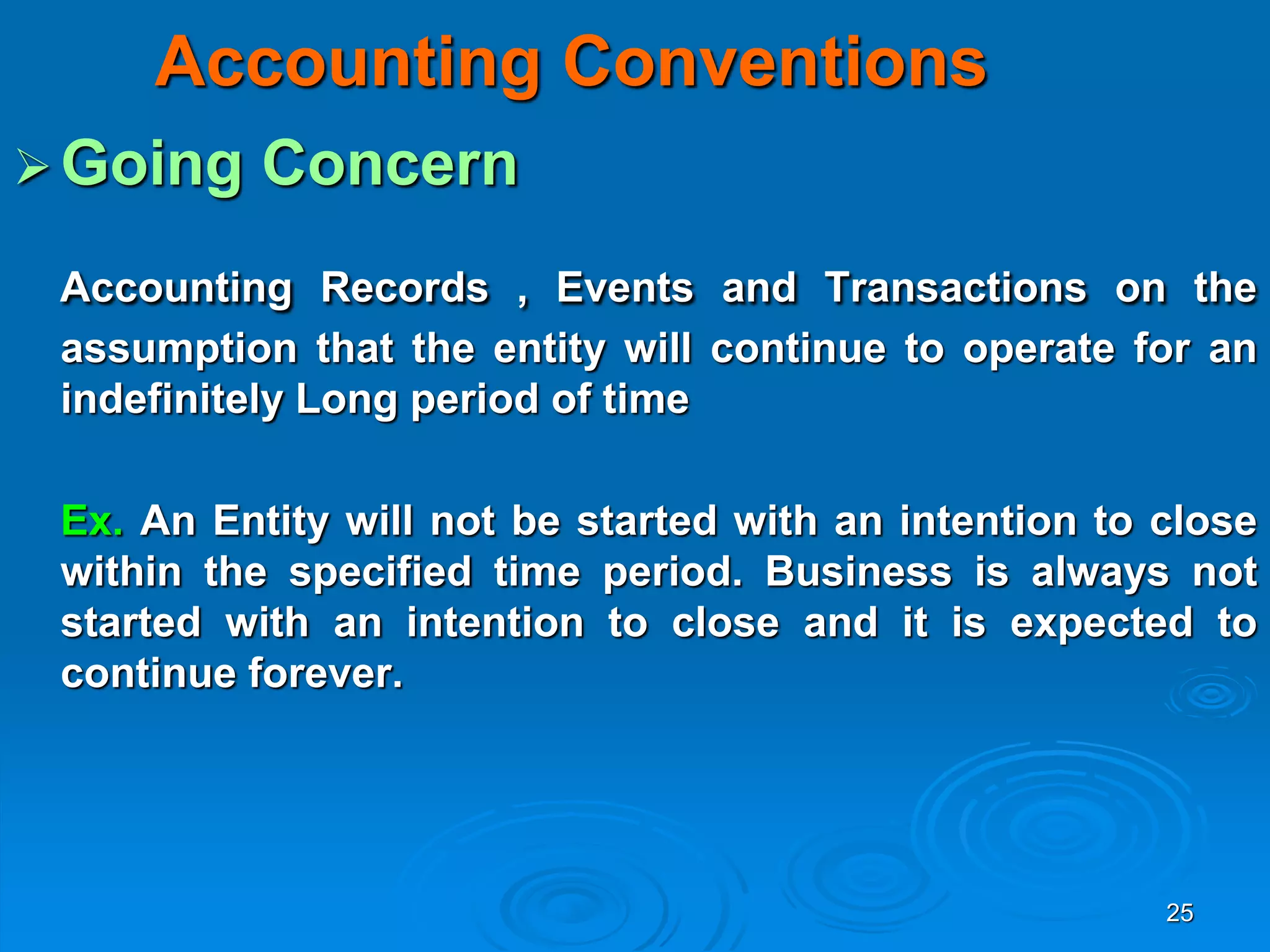 25
Accounting Conventions
Going Concern
Accounting Records , Events and Transactions on the
assumption that the entity will continue to operate for an
indefinitely Long period of time
Ex. An Entity will not be started with an intention to close
within the specified time period. Business is always not
started with an intention to close and it is expected to
continue forever.
 