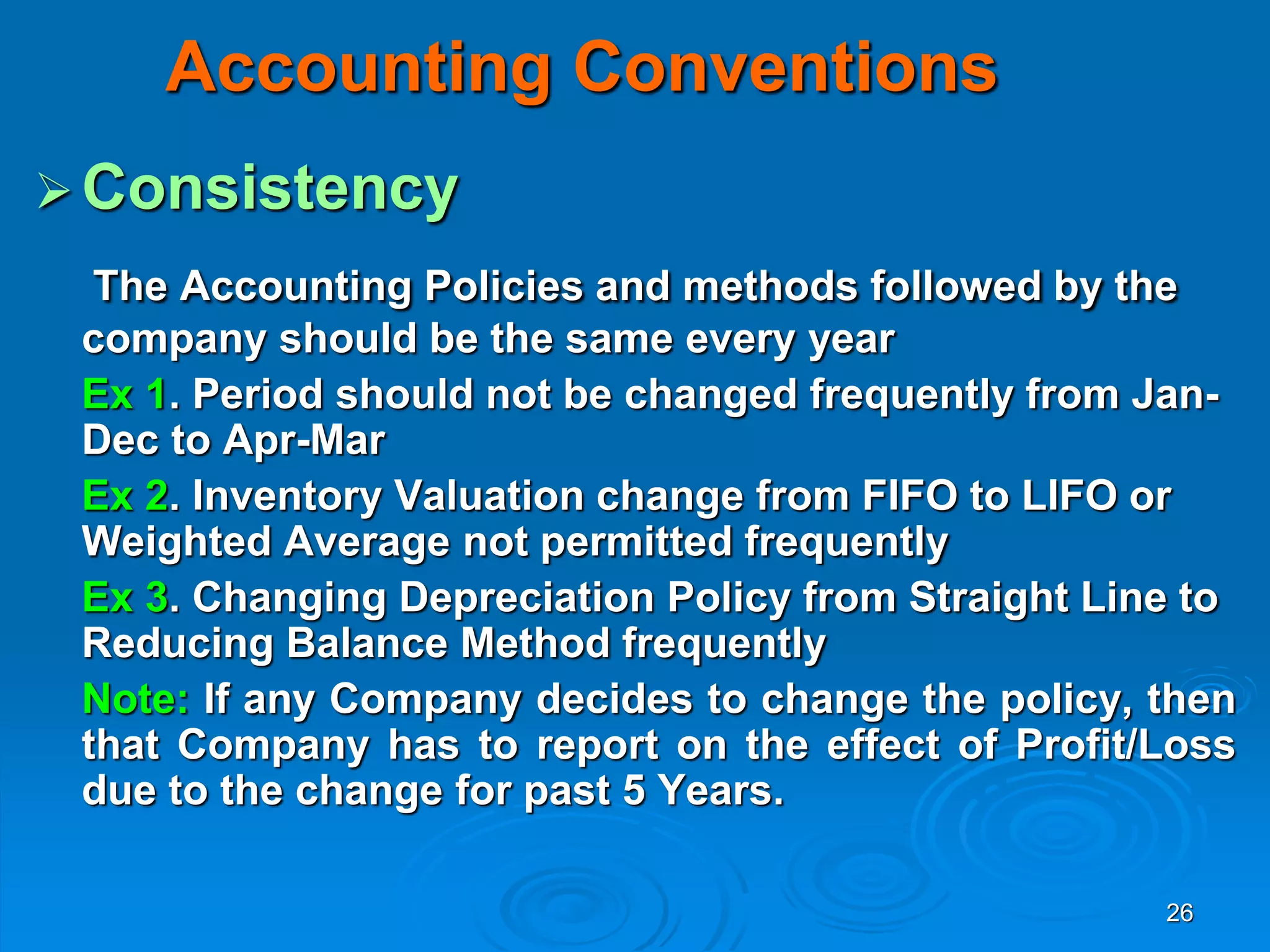 26
Accounting Conventions
Consistency
The Accounting Policies and methods followed by the
company should be the same every year
Ex 1. Period should not be changed frequently from Jan-
Dec to Apr-Mar
Ex 2. Inventory Valuation change from FIFO to LIFO or
Weighted Average not permitted frequently
Ex 3. Changing Depreciation Policy from Straight Line to
Reducing Balance Method frequently
Note: If any Company decides to change the policy, then
that Company has to report on the effect of Profit/Loss
due to the change for past 5 Years.
 