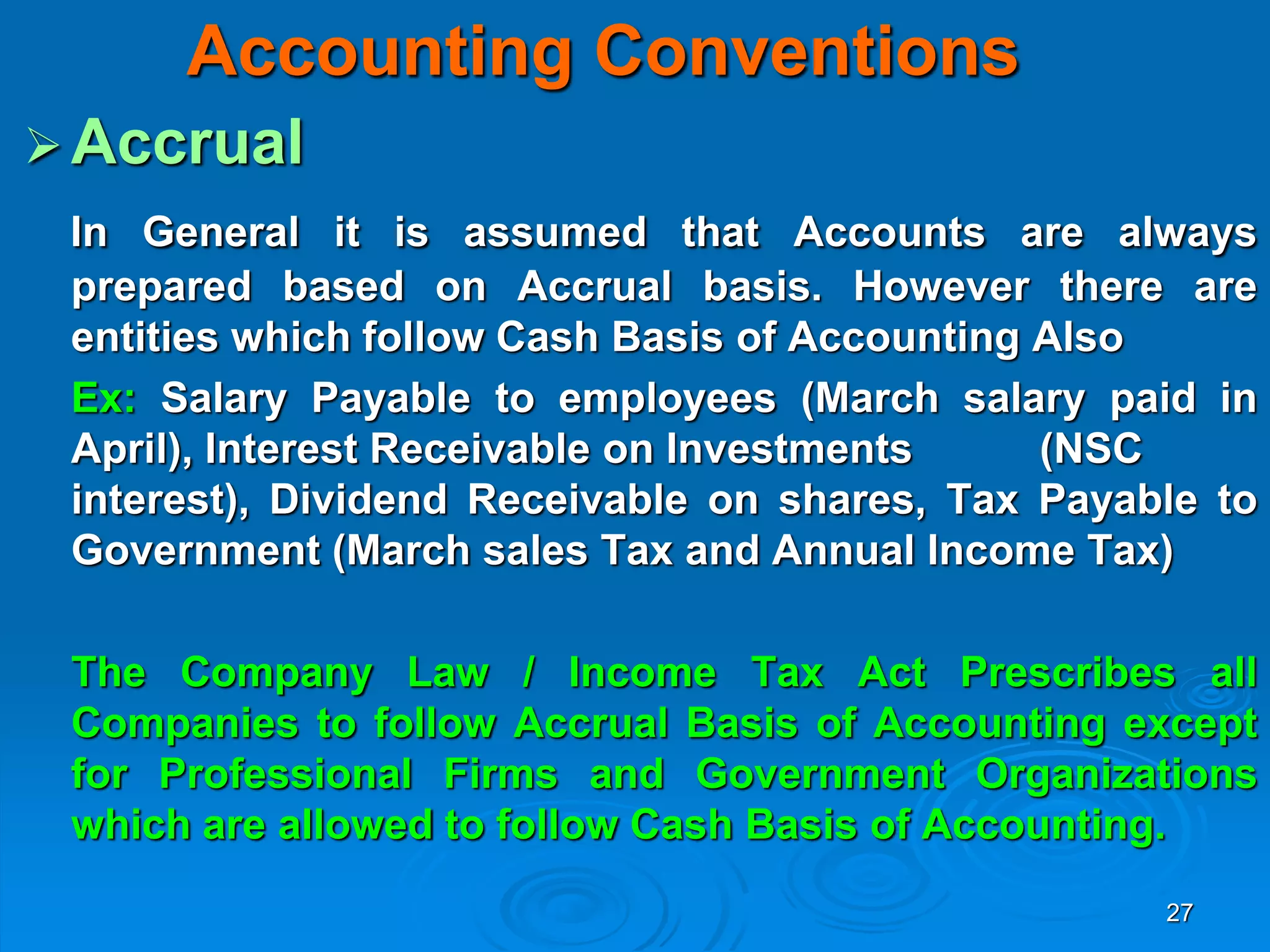 27
Accounting Conventions
Accrual
In General it is assumed that Accounts are always
prepared based on Accrual basis. However there are
entities which follow Cash Basis of Accounting Also
Ex: Salary Payable to employees (March salary paid in
April), Interest Receivable on Investments (NSC
interest), Dividend Receivable on shares, Tax Payable to
Government (March sales Tax and Annual Income Tax)
The Company Law / Income Tax Act Prescribes all
Companies to follow Accrual Basis of Accounting except
for Professional Firms and Government Organizations
which are allowed to follow Cash Basis of Accounting.
 
