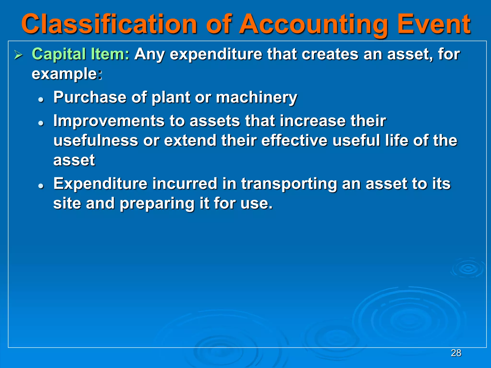 28
Classification of Accounting Event
 Capital Item: Any expenditure that creates an asset, for
example:
 Purchase of plant or machinery
 Improvements to assets that increase their
usefulness or extend their effective useful life of the
asset
 Expenditure incurred in transporting an asset to its
site and preparing it for use.
 